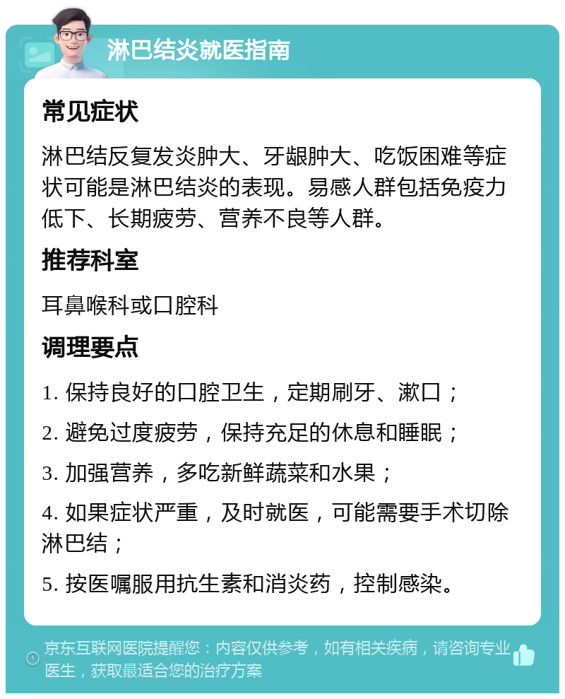 淋巴结炎就医指南 常见症状 淋巴结反复发炎肿大、牙龈肿大、吃饭困难等症状可能是淋巴结炎的表现。易感人群包括免疫力低下、长期疲劳、营养不良等人群。 推荐科室 耳鼻喉科或口腔科 调理要点 1. 保持良好的口腔卫生，定期刷牙、漱口； 2. 避免过度疲劳，保持充足的休息和睡眠； 3. 加强营养，多吃新鲜蔬菜和水果； 4. 如果症状严重，及时就医，可能需要手术切除淋巴结； 5. 按医嘱服用抗生素和消炎药，控制感染。