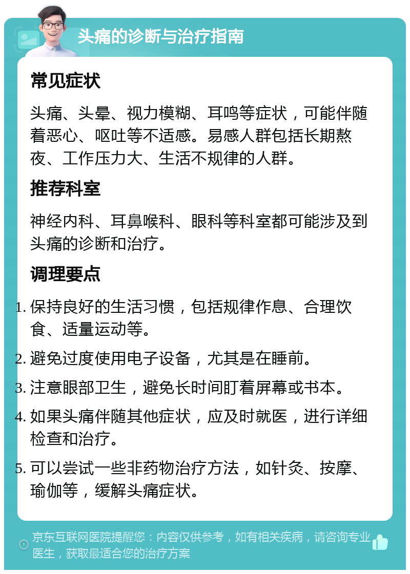 头痛的诊断与治疗指南 常见症状 头痛、头晕、视力模糊、耳鸣等症状，可能伴随着恶心、呕吐等不适感。易感人群包括长期熬夜、工作压力大、生活不规律的人群。 推荐科室 神经内科、耳鼻喉科、眼科等科室都可能涉及到头痛的诊断和治疗。 调理要点 保持良好的生活习惯，包括规律作息、合理饮食、适量运动等。 避免过度使用电子设备，尤其是在睡前。 注意眼部卫生，避免长时间盯着屏幕或书本。 如果头痛伴随其他症状，应及时就医，进行详细检查和治疗。 可以尝试一些非药物治疗方法，如针灸、按摩、瑜伽等，缓解头痛症状。