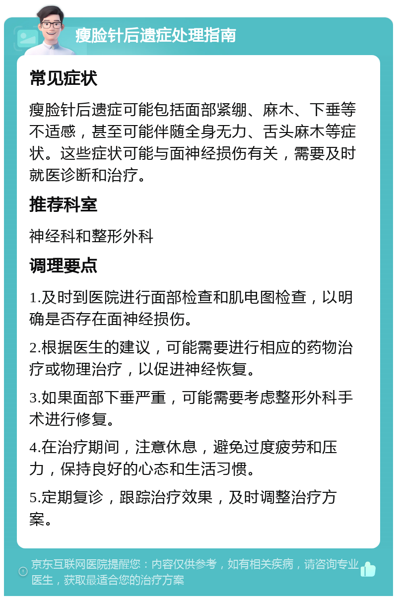 瘦脸针后遗症处理指南 常见症状 瘦脸针后遗症可能包括面部紧绷、麻木、下垂等不适感，甚至可能伴随全身无力、舌头麻木等症状。这些症状可能与面神经损伤有关，需要及时就医诊断和治疗。 推荐科室 神经科和整形外科 调理要点 1.及时到医院进行面部检查和肌电图检查，以明确是否存在面神经损伤。 2.根据医生的建议，可能需要进行相应的药物治疗或物理治疗，以促进神经恢复。 3.如果面部下垂严重，可能需要考虑整形外科手术进行修复。 4.在治疗期间，注意休息，避免过度疲劳和压力，保持良好的心态和生活习惯。 5.定期复诊，跟踪治疗效果，及时调整治疗方案。