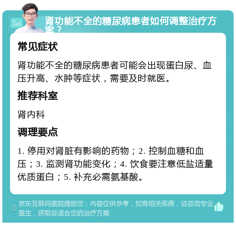 肾功能不全的糖尿病患者如何调整治疗方案？ 常见症状 肾功能不全的糖尿病患者可能会出现蛋白尿、血压升高、水肿等症状，需要及时就医。 推荐科室 肾内科 调理要点 1. 停用对肾脏有影响的药物；2. 控制血糖和血压；3. 监测肾功能变化；4. 饮食要注意低盐适量优质蛋白；5. 补充必需氨基酸。