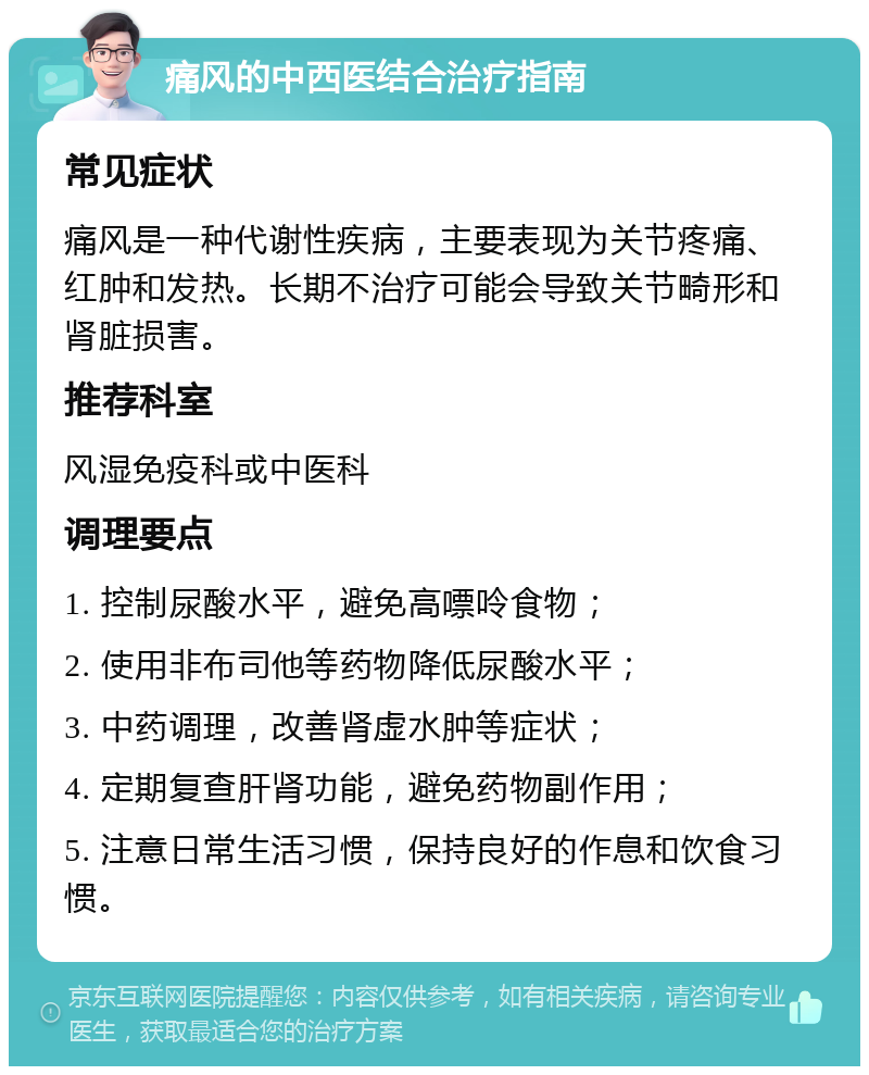 痛风的中西医结合治疗指南 常见症状 痛风是一种代谢性疾病，主要表现为关节疼痛、红肿和发热。长期不治疗可能会导致关节畸形和肾脏损害。 推荐科室 风湿免疫科或中医科 调理要点 1. 控制尿酸水平，避免高嘌呤食物； 2. 使用非布司他等药物降低尿酸水平； 3. 中药调理，改善肾虚水肿等症状； 4. 定期复查肝肾功能，避免药物副作用； 5. 注意日常生活习惯，保持良好的作息和饮食习惯。