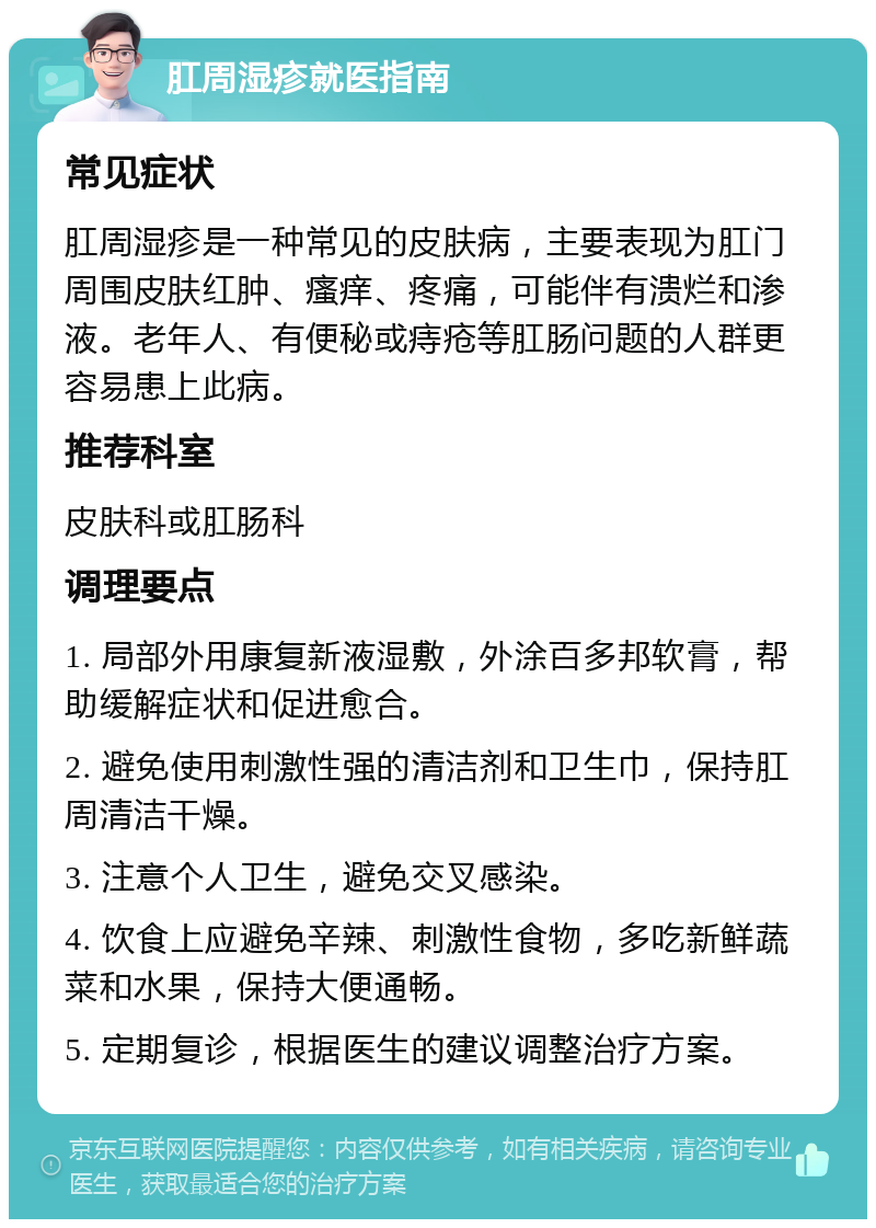 肛周湿疹就医指南 常见症状 肛周湿疹是一种常见的皮肤病，主要表现为肛门周围皮肤红肿、瘙痒、疼痛，可能伴有溃烂和渗液。老年人、有便秘或痔疮等肛肠问题的人群更容易患上此病。 推荐科室 皮肤科或肛肠科 调理要点 1. 局部外用康复新液湿敷，外涂百多邦软膏，帮助缓解症状和促进愈合。 2. 避免使用刺激性强的清洁剂和卫生巾，保持肛周清洁干燥。 3. 注意个人卫生，避免交叉感染。 4. 饮食上应避免辛辣、刺激性食物，多吃新鲜蔬菜和水果，保持大便通畅。 5. 定期复诊，根据医生的建议调整治疗方案。