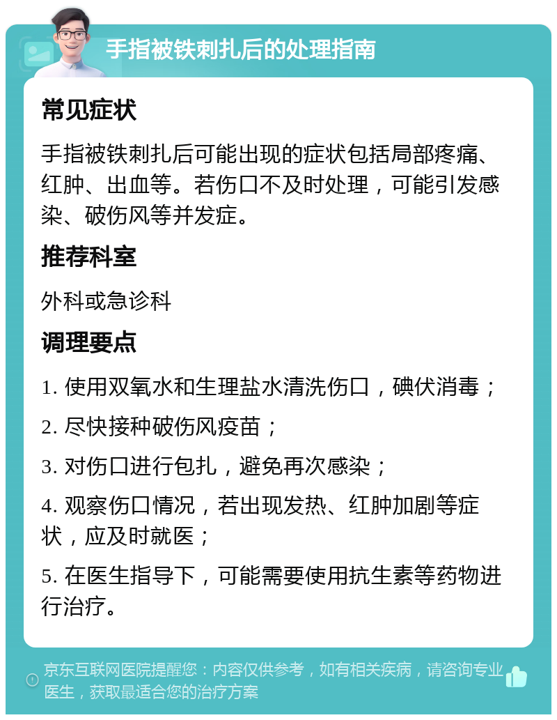 手指被铁刺扎后的处理指南 常见症状 手指被铁刺扎后可能出现的症状包括局部疼痛、红肿、出血等。若伤口不及时处理，可能引发感染、破伤风等并发症。 推荐科室 外科或急诊科 调理要点 1. 使用双氧水和生理盐水清洗伤口，碘伏消毒； 2. 尽快接种破伤风疫苗； 3. 对伤口进行包扎，避免再次感染； 4. 观察伤口情况，若出现发热、红肿加剧等症状，应及时就医； 5. 在医生指导下，可能需要使用抗生素等药物进行治疗。