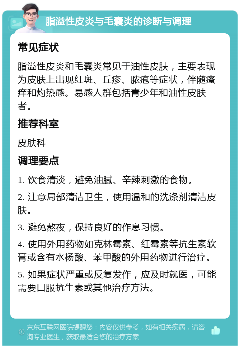 脂溢性皮炎与毛囊炎的诊断与调理 常见症状 脂溢性皮炎和毛囊炎常见于油性皮肤，主要表现为皮肤上出现红斑、丘疹、脓疱等症状，伴随瘙痒和灼热感。易感人群包括青少年和油性皮肤者。 推荐科室 皮肤科 调理要点 1. 饮食清淡，避免油腻、辛辣刺激的食物。 2. 注意局部清洁卫生，使用温和的洗涤剂清洁皮肤。 3. 避免熬夜，保持良好的作息习惯。 4. 使用外用药物如克林霉素、红霉素等抗生素软膏或含有水杨酸、苯甲酸的外用药物进行治疗。 5. 如果症状严重或反复发作，应及时就医，可能需要口服抗生素或其他治疗方法。