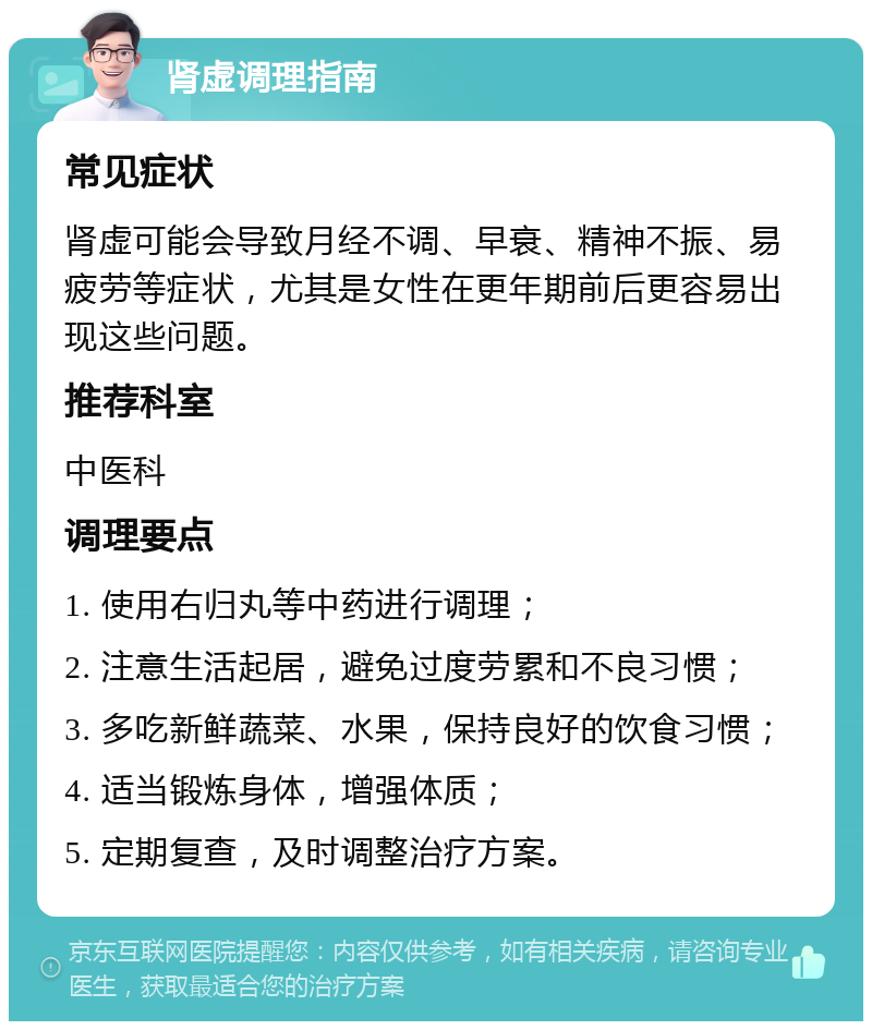 肾虚调理指南 常见症状 肾虚可能会导致月经不调、早衰、精神不振、易疲劳等症状，尤其是女性在更年期前后更容易出现这些问题。 推荐科室 中医科 调理要点 1. 使用右归丸等中药进行调理； 2. 注意生活起居，避免过度劳累和不良习惯； 3. 多吃新鲜蔬菜、水果，保持良好的饮食习惯； 4. 适当锻炼身体，增强体质； 5. 定期复查，及时调整治疗方案。