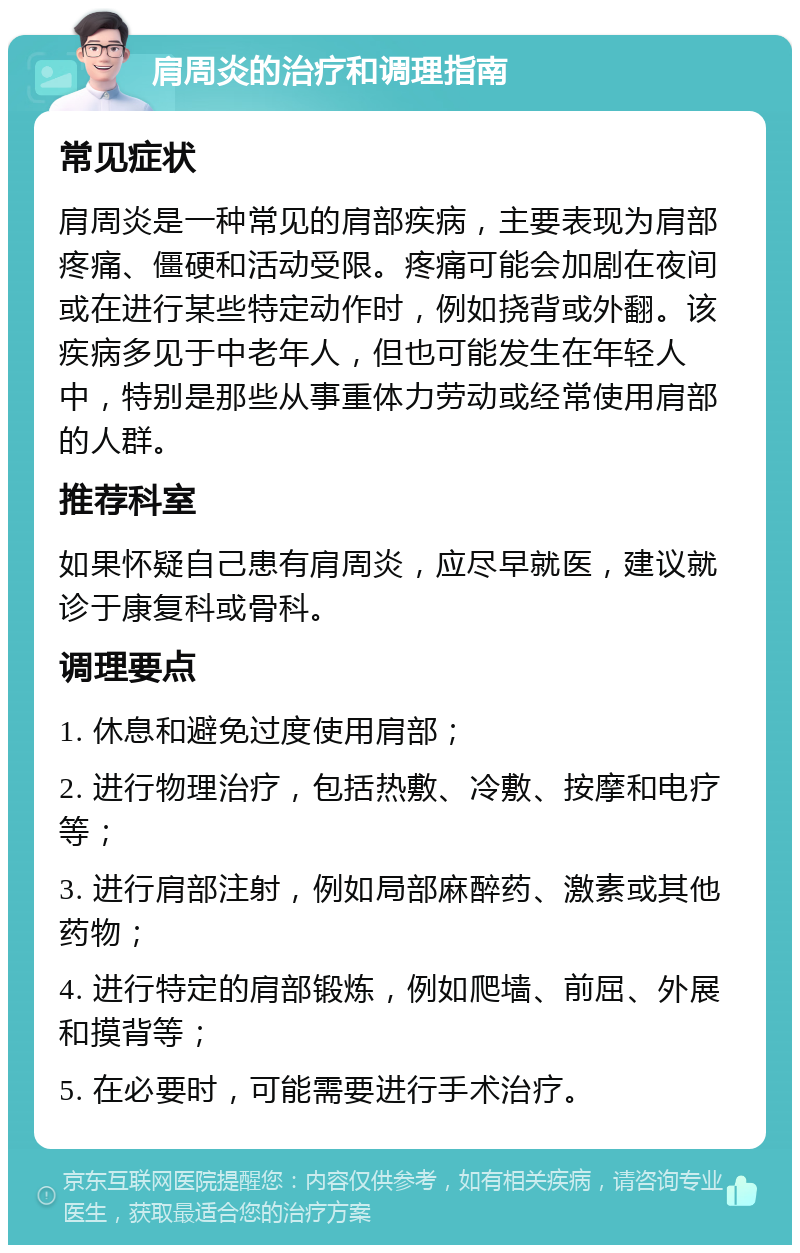 肩周炎的治疗和调理指南 常见症状 肩周炎是一种常见的肩部疾病，主要表现为肩部疼痛、僵硬和活动受限。疼痛可能会加剧在夜间或在进行某些特定动作时，例如挠背或外翻。该疾病多见于中老年人，但也可能发生在年轻人中，特别是那些从事重体力劳动或经常使用肩部的人群。 推荐科室 如果怀疑自己患有肩周炎，应尽早就医，建议就诊于康复科或骨科。 调理要点 1. 休息和避免过度使用肩部； 2. 进行物理治疗，包括热敷、冷敷、按摩和电疗等； 3. 进行肩部注射，例如局部麻醉药、激素或其他药物； 4. 进行特定的肩部锻炼，例如爬墙、前屈、外展和摸背等； 5. 在必要时，可能需要进行手术治疗。