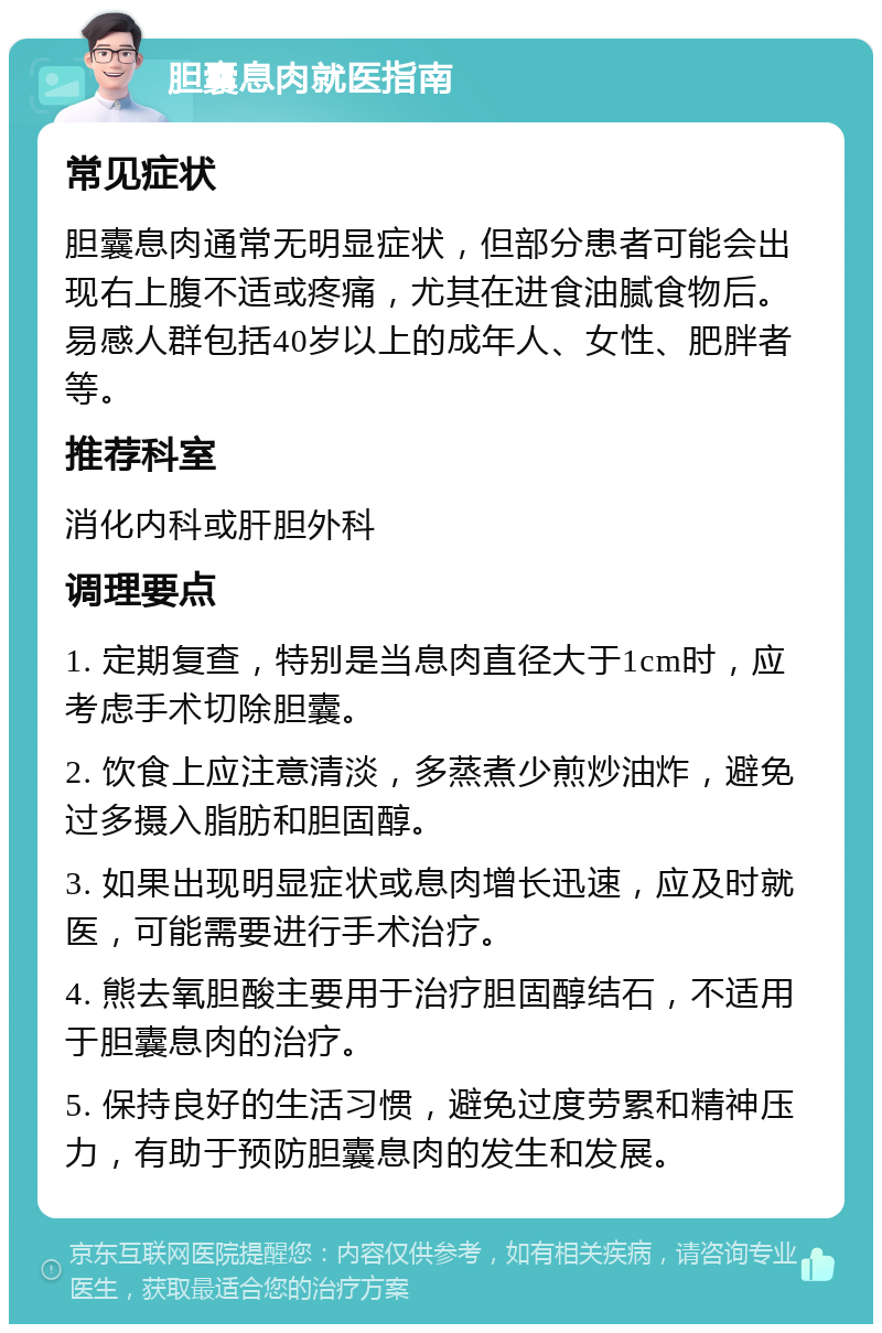 胆囊息肉就医指南 常见症状 胆囊息肉通常无明显症状，但部分患者可能会出现右上腹不适或疼痛，尤其在进食油腻食物后。易感人群包括40岁以上的成年人、女性、肥胖者等。 推荐科室 消化内科或肝胆外科 调理要点 1. 定期复查，特别是当息肉直径大于1cm时，应考虑手术切除胆囊。 2. 饮食上应注意清淡，多蒸煮少煎炒油炸，避免过多摄入脂肪和胆固醇。 3. 如果出现明显症状或息肉增长迅速，应及时就医，可能需要进行手术治疗。 4. 熊去氧胆酸主要用于治疗胆固醇结石，不适用于胆囊息肉的治疗。 5. 保持良好的生活习惯，避免过度劳累和精神压力，有助于预防胆囊息肉的发生和发展。