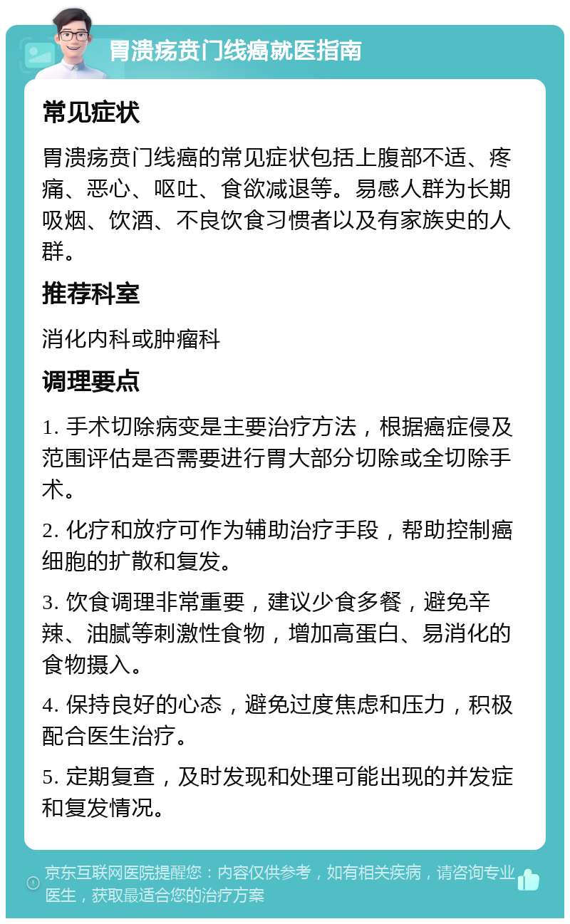 胃溃疡贲门线癌就医指南 常见症状 胃溃疡贲门线癌的常见症状包括上腹部不适、疼痛、恶心、呕吐、食欲减退等。易感人群为长期吸烟、饮酒、不良饮食习惯者以及有家族史的人群。 推荐科室 消化内科或肿瘤科 调理要点 1. 手术切除病变是主要治疗方法，根据癌症侵及范围评估是否需要进行胃大部分切除或全切除手术。 2. 化疗和放疗可作为辅助治疗手段，帮助控制癌细胞的扩散和复发。 3. 饮食调理非常重要，建议少食多餐，避免辛辣、油腻等刺激性食物，增加高蛋白、易消化的食物摄入。 4. 保持良好的心态，避免过度焦虑和压力，积极配合医生治疗。 5. 定期复查，及时发现和处理可能出现的并发症和复发情况。