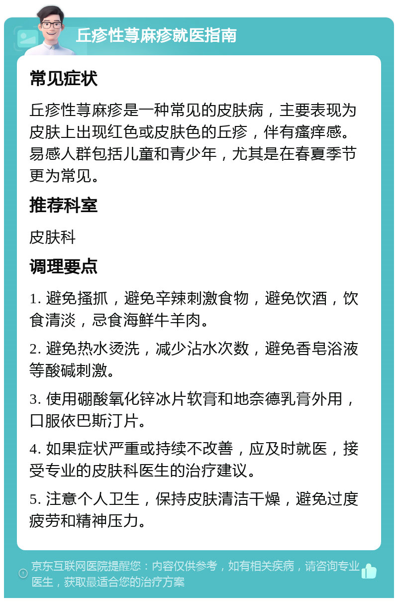 丘疹性荨麻疹就医指南 常见症状 丘疹性荨麻疹是一种常见的皮肤病，主要表现为皮肤上出现红色或皮肤色的丘疹，伴有瘙痒感。易感人群包括儿童和青少年，尤其是在春夏季节更为常见。 推荐科室 皮肤科 调理要点 1. 避免搔抓，避免辛辣刺激食物，避免饮酒，饮食清淡，忌食海鲜牛羊肉。 2. 避免热水烫洗，减少沾水次数，避免香皂浴液等酸碱刺激。 3. 使用硼酸氧化锌冰片软膏和地奈德乳膏外用，口服依巴斯汀片。 4. 如果症状严重或持续不改善，应及时就医，接受专业的皮肤科医生的治疗建议。 5. 注意个人卫生，保持皮肤清洁干燥，避免过度疲劳和精神压力。