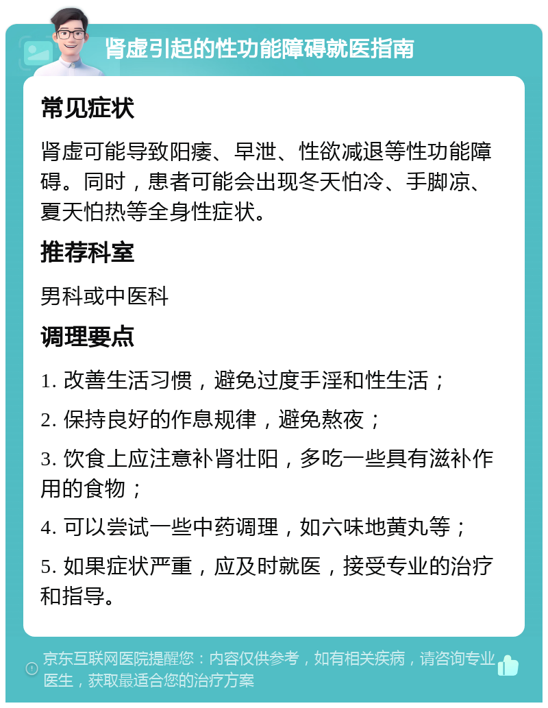 肾虚引起的性功能障碍就医指南 常见症状 肾虚可能导致阳痿、早泄、性欲减退等性功能障碍。同时，患者可能会出现冬天怕冷、手脚凉、夏天怕热等全身性症状。 推荐科室 男科或中医科 调理要点 1. 改善生活习惯，避免过度手淫和性生活； 2. 保持良好的作息规律，避免熬夜； 3. 饮食上应注意补肾壮阳，多吃一些具有滋补作用的食物； 4. 可以尝试一些中药调理，如六味地黄丸等； 5. 如果症状严重，应及时就医，接受专业的治疗和指导。