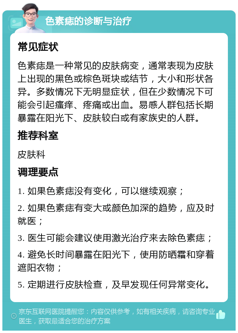 色素痣的诊断与治疗 常见症状 色素痣是一种常见的皮肤病变，通常表现为皮肤上出现的黑色或棕色斑块或结节，大小和形状各异。多数情况下无明显症状，但在少数情况下可能会引起瘙痒、疼痛或出血。易感人群包括长期暴露在阳光下、皮肤较白或有家族史的人群。 推荐科室 皮肤科 调理要点 1. 如果色素痣没有变化，可以继续观察； 2. 如果色素痣有变大或颜色加深的趋势，应及时就医； 3. 医生可能会建议使用激光治疗来去除色素痣； 4. 避免长时间暴露在阳光下，使用防晒霜和穿着遮阳衣物； 5. 定期进行皮肤检查，及早发现任何异常变化。