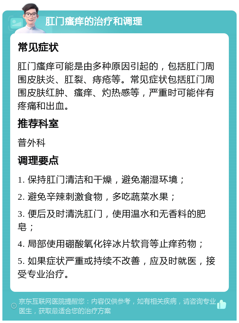 肛门瘙痒的治疗和调理 常见症状 肛门瘙痒可能是由多种原因引起的，包括肛门周围皮肤炎、肛裂、痔疮等。常见症状包括肛门周围皮肤红肿、瘙痒、灼热感等，严重时可能伴有疼痛和出血。 推荐科室 普外科 调理要点 1. 保持肛门清洁和干燥，避免潮湿环境； 2. 避免辛辣刺激食物，多吃蔬菜水果； 3. 便后及时清洗肛门，使用温水和无香料的肥皂； 4. 局部使用硼酸氧化锌冰片软膏等止痒药物； 5. 如果症状严重或持续不改善，应及时就医，接受专业治疗。