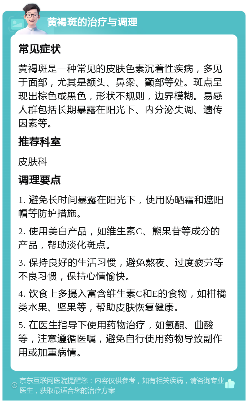 黄褐斑的治疗与调理 常见症状 黄褐斑是一种常见的皮肤色素沉着性疾病，多见于面部，尤其是额头、鼻梁、颧部等处。斑点呈现出棕色或黑色，形状不规则，边界模糊。易感人群包括长期暴露在阳光下、内分泌失调、遗传因素等。 推荐科室 皮肤科 调理要点 1. 避免长时间暴露在阳光下，使用防晒霜和遮阳帽等防护措施。 2. 使用美白产品，如维生素C、熊果苷等成分的产品，帮助淡化斑点。 3. 保持良好的生活习惯，避免熬夜、过度疲劳等不良习惯，保持心情愉快。 4. 饮食上多摄入富含维生素C和E的食物，如柑橘类水果、坚果等，帮助皮肤恢复健康。 5. 在医生指导下使用药物治疗，如氢醌、曲酸等，注意遵循医嘱，避免自行使用药物导致副作用或加重病情。