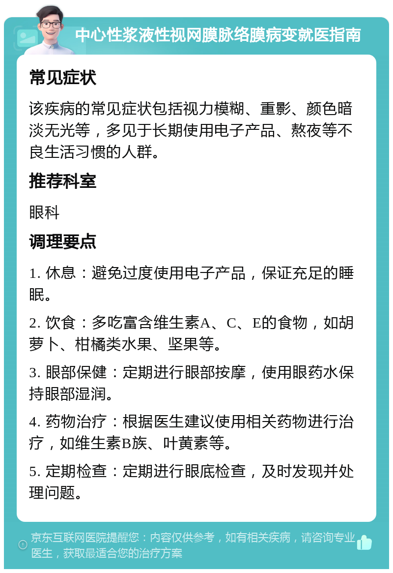 中心性浆液性视网膜脉络膜病变就医指南 常见症状 该疾病的常见症状包括视力模糊、重影、颜色暗淡无光等，多见于长期使用电子产品、熬夜等不良生活习惯的人群。 推荐科室 眼科 调理要点 1. 休息：避免过度使用电子产品，保证充足的睡眠。 2. 饮食：多吃富含维生素A、C、E的食物，如胡萝卜、柑橘类水果、坚果等。 3. 眼部保健：定期进行眼部按摩，使用眼药水保持眼部湿润。 4. 药物治疗：根据医生建议使用相关药物进行治疗，如维生素B族、叶黄素等。 5. 定期检查：定期进行眼底检查，及时发现并处理问题。