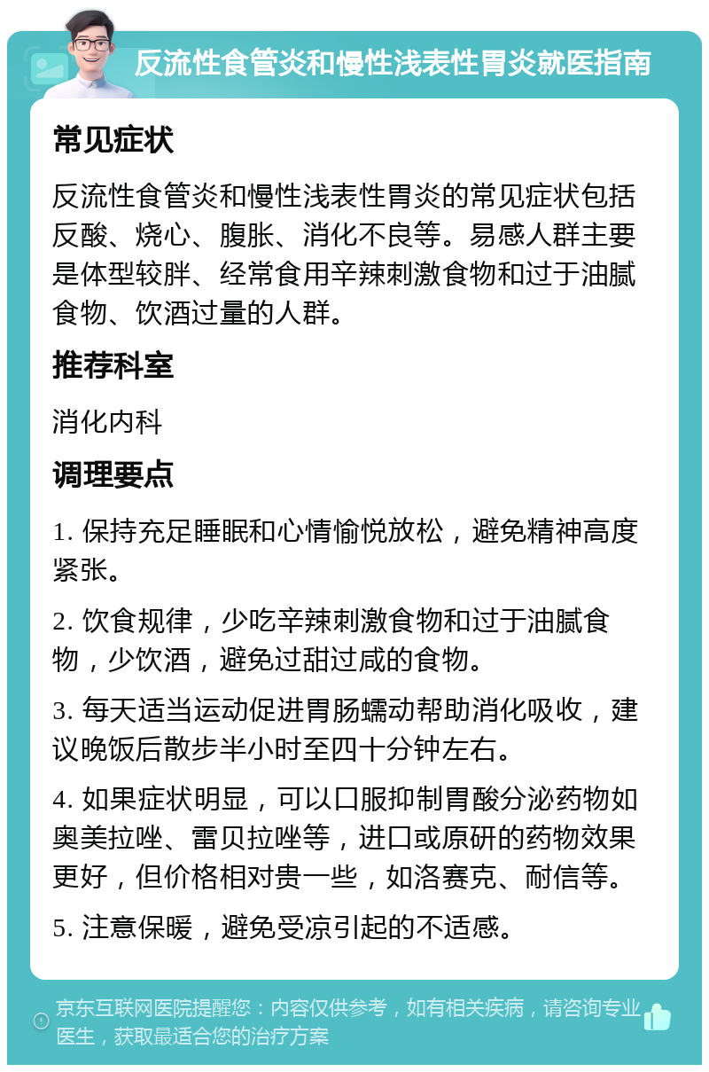 反流性食管炎和慢性浅表性胃炎就医指南 常见症状 反流性食管炎和慢性浅表性胃炎的常见症状包括反酸、烧心、腹胀、消化不良等。易感人群主要是体型较胖、经常食用辛辣刺激食物和过于油腻食物、饮酒过量的人群。 推荐科室 消化内科 调理要点 1. 保持充足睡眠和心情愉悦放松，避免精神高度紧张。 2. 饮食规律，少吃辛辣刺激食物和过于油腻食物，少饮酒，避免过甜过咸的食物。 3. 每天适当运动促进胃肠蠕动帮助消化吸收，建议晚饭后散步半小时至四十分钟左右。 4. 如果症状明显，可以口服抑制胃酸分泌药物如奥美拉唑、雷贝拉唑等，进口或原研的药物效果更好，但价格相对贵一些，如洛赛克、耐信等。 5. 注意保暖，避免受凉引起的不适感。