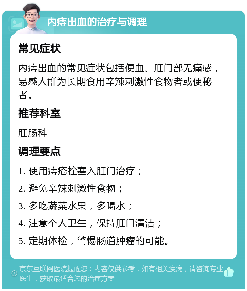 内痔出血的治疗与调理 常见症状 内痔出血的常见症状包括便血、肛门部无痛感，易感人群为长期食用辛辣刺激性食物者或便秘者。 推荐科室 肛肠科 调理要点 1. 使用痔疮栓塞入肛门治疗； 2. 避免辛辣刺激性食物； 3. 多吃蔬菜水果，多喝水； 4. 注意个人卫生，保持肛门清洁； 5. 定期体检，警惕肠道肿瘤的可能。