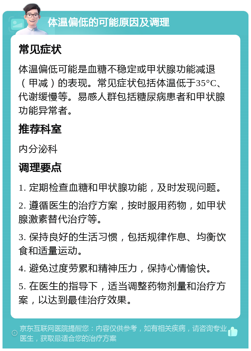 体温偏低的可能原因及调理 常见症状 体温偏低可能是血糖不稳定或甲状腺功能减退（甲减）的表现。常见症状包括体温低于35°C、代谢缓慢等。易感人群包括糖尿病患者和甲状腺功能异常者。 推荐科室 内分泌科 调理要点 1. 定期检查血糖和甲状腺功能，及时发现问题。 2. 遵循医生的治疗方案，按时服用药物，如甲状腺激素替代治疗等。 3. 保持良好的生活习惯，包括规律作息、均衡饮食和适量运动。 4. 避免过度劳累和精神压力，保持心情愉快。 5. 在医生的指导下，适当调整药物剂量和治疗方案，以达到最佳治疗效果。