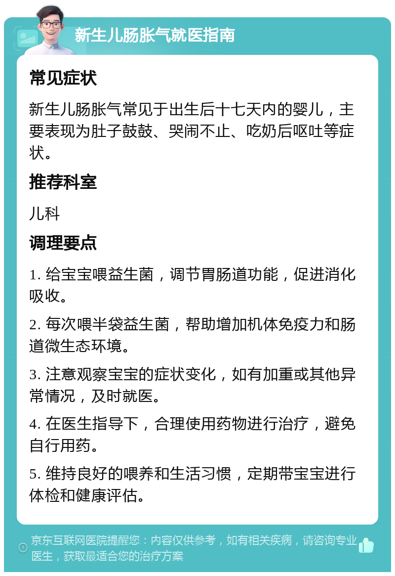 新生儿肠胀气就医指南 常见症状 新生儿肠胀气常见于出生后十七天内的婴儿，主要表现为肚子鼓鼓、哭闹不止、吃奶后呕吐等症状。 推荐科室 儿科 调理要点 1. 给宝宝喂益生菌，调节胃肠道功能，促进消化吸收。 2. 每次喂半袋益生菌，帮助增加机体免疫力和肠道微生态环境。 3. 注意观察宝宝的症状变化，如有加重或其他异常情况，及时就医。 4. 在医生指导下，合理使用药物进行治疗，避免自行用药。 5. 维持良好的喂养和生活习惯，定期带宝宝进行体检和健康评估。