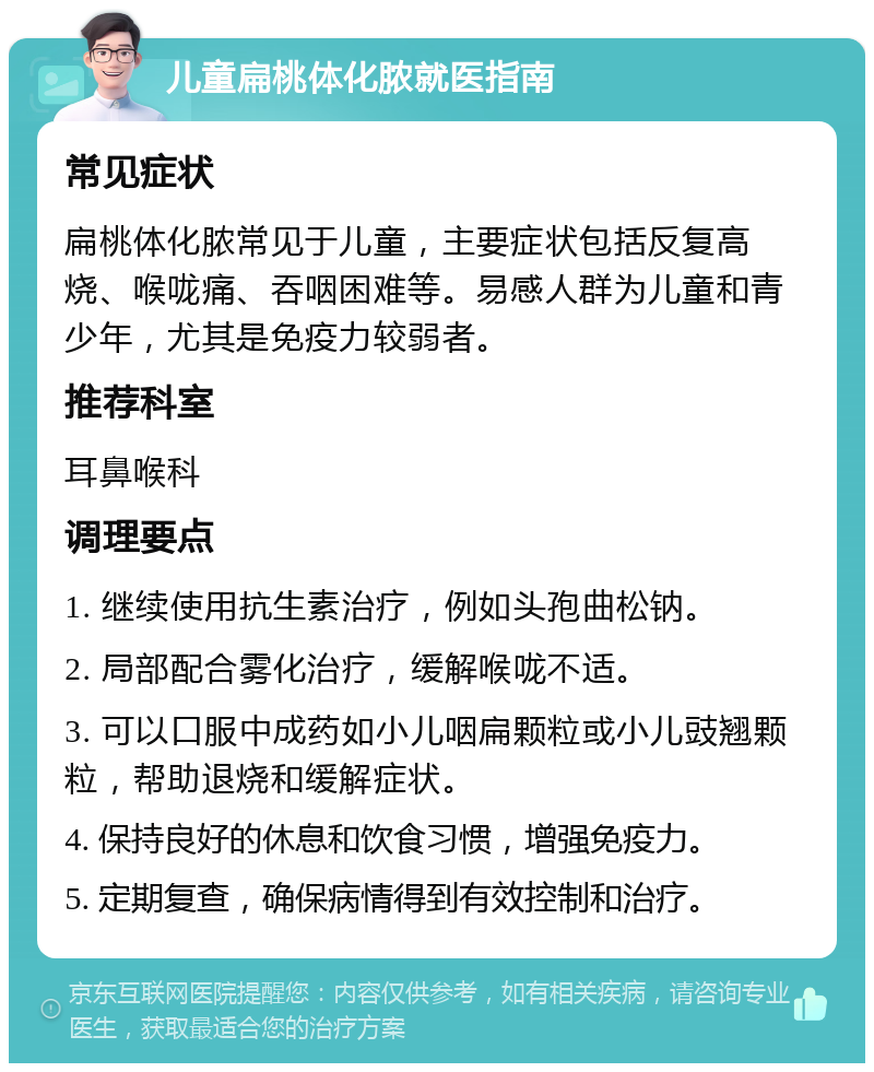 儿童扁桃体化脓就医指南 常见症状 扁桃体化脓常见于儿童，主要症状包括反复高烧、喉咙痛、吞咽困难等。易感人群为儿童和青少年，尤其是免疫力较弱者。 推荐科室 耳鼻喉科 调理要点 1. 继续使用抗生素治疗，例如头孢曲松钠。 2. 局部配合雾化治疗，缓解喉咙不适。 3. 可以口服中成药如小儿咽扁颗粒或小儿豉翘颗粒，帮助退烧和缓解症状。 4. 保持良好的休息和饮食习惯，增强免疫力。 5. 定期复查，确保病情得到有效控制和治疗。