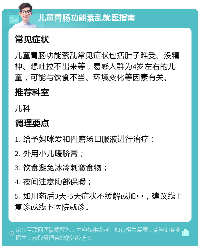 儿童胃肠功能紊乱就医指南 常见症状 儿童胃肠功能紊乱常见症状包括肚子难受、没精神、想吐拉不出来等，易感人群为4岁左右的儿童，可能与饮食不当、环境变化等因素有关。 推荐科室 儿科 调理要点 1. 给予妈咪爱和四磨汤口服液进行治疗； 2. 外用小儿暖脐膏； 3. 饮食避免冰冷刺激食物； 4. 夜间注意腹部保暖； 5. 如用药后3天-5天症状不缓解或加重，建议线上复诊或线下医院就诊。