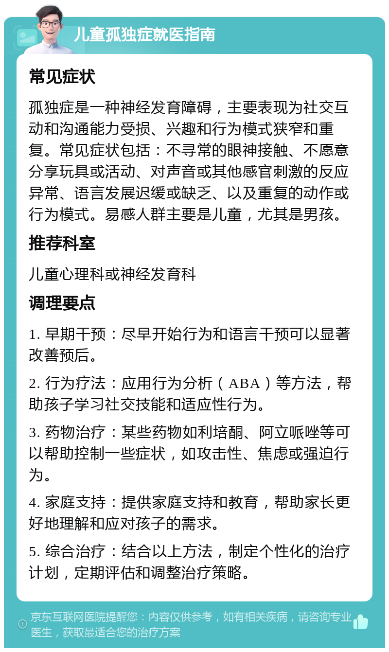 儿童孤独症就医指南 常见症状 孤独症是一种神经发育障碍，主要表现为社交互动和沟通能力受损、兴趣和行为模式狭窄和重复。常见症状包括：不寻常的眼神接触、不愿意分享玩具或活动、对声音或其他感官刺激的反应异常、语言发展迟缓或缺乏、以及重复的动作或行为模式。易感人群主要是儿童，尤其是男孩。 推荐科室 儿童心理科或神经发育科 调理要点 1. 早期干预：尽早开始行为和语言干预可以显著改善预后。 2. 行为疗法：应用行为分析（ABA）等方法，帮助孩子学习社交技能和适应性行为。 3. 药物治疗：某些药物如利培酮、阿立哌唑等可以帮助控制一些症状，如攻击性、焦虑或强迫行为。 4. 家庭支持：提供家庭支持和教育，帮助家长更好地理解和应对孩子的需求。 5. 综合治疗：结合以上方法，制定个性化的治疗计划，定期评估和调整治疗策略。