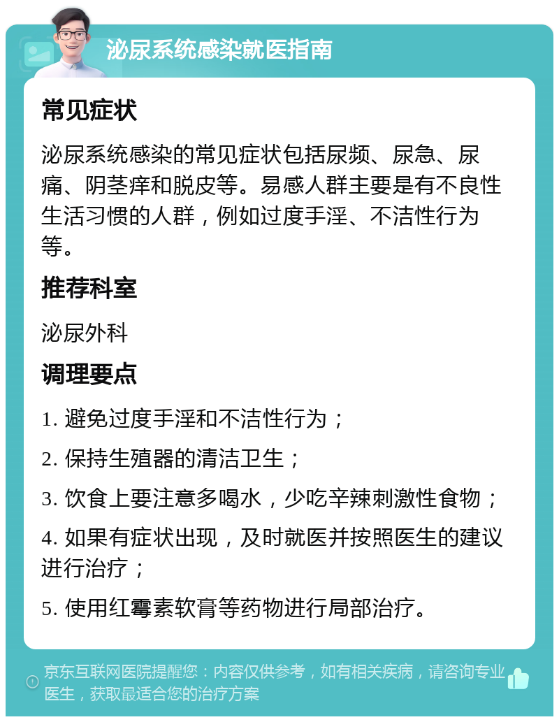 泌尿系统感染就医指南 常见症状 泌尿系统感染的常见症状包括尿频、尿急、尿痛、阴茎痒和脱皮等。易感人群主要是有不良性生活习惯的人群，例如过度手淫、不洁性行为等。 推荐科室 泌尿外科 调理要点 1. 避免过度手淫和不洁性行为； 2. 保持生殖器的清洁卫生； 3. 饮食上要注意多喝水，少吃辛辣刺激性食物； 4. 如果有症状出现，及时就医并按照医生的建议进行治疗； 5. 使用红霉素软膏等药物进行局部治疗。