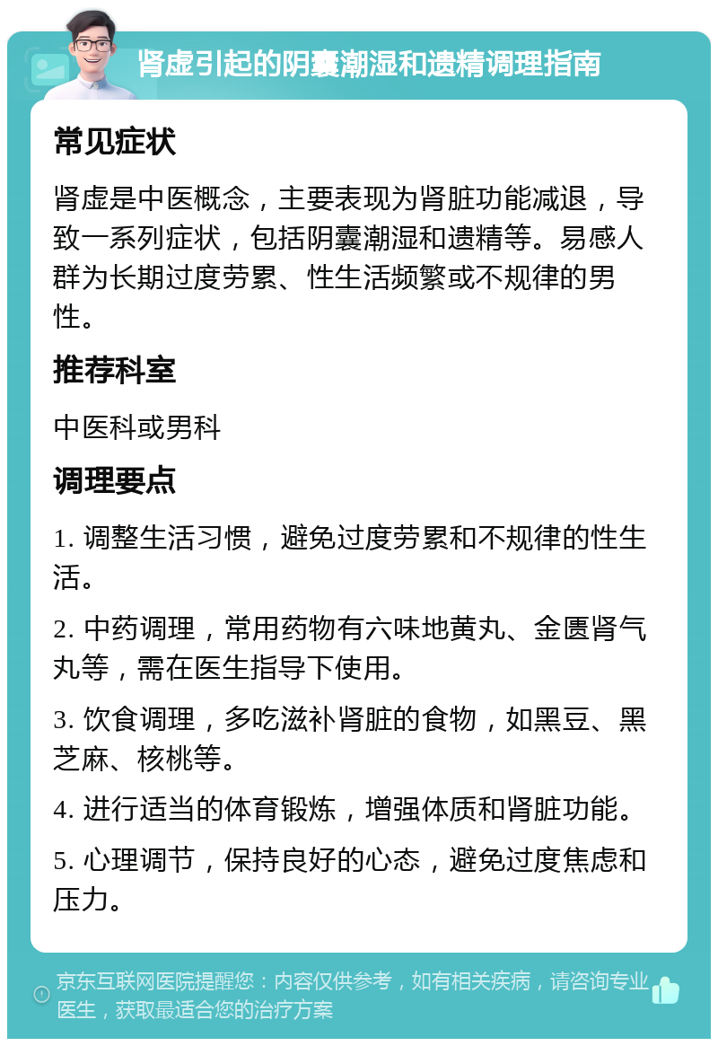 肾虚引起的阴囊潮湿和遗精调理指南 常见症状 肾虚是中医概念，主要表现为肾脏功能减退，导致一系列症状，包括阴囊潮湿和遗精等。易感人群为长期过度劳累、性生活频繁或不规律的男性。 推荐科室 中医科或男科 调理要点 1. 调整生活习惯，避免过度劳累和不规律的性生活。 2. 中药调理，常用药物有六味地黄丸、金匮肾气丸等，需在医生指导下使用。 3. 饮食调理，多吃滋补肾脏的食物，如黑豆、黑芝麻、核桃等。 4. 进行适当的体育锻炼，增强体质和肾脏功能。 5. 心理调节，保持良好的心态，避免过度焦虑和压力。