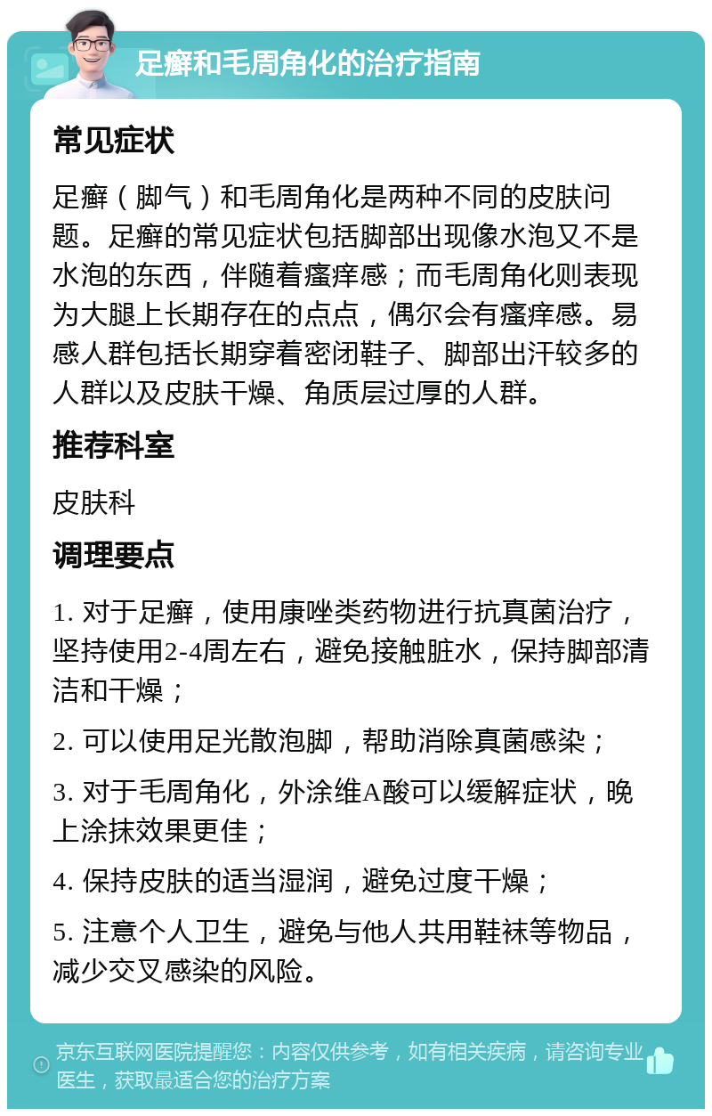 足癣和毛周角化的治疗指南 常见症状 足癣（脚气）和毛周角化是两种不同的皮肤问题。足癣的常见症状包括脚部出现像水泡又不是水泡的东西，伴随着瘙痒感；而毛周角化则表现为大腿上长期存在的点点，偶尔会有瘙痒感。易感人群包括长期穿着密闭鞋子、脚部出汗较多的人群以及皮肤干燥、角质层过厚的人群。 推荐科室 皮肤科 调理要点 1. 对于足癣，使用康唑类药物进行抗真菌治疗，坚持使用2-4周左右，避免接触脏水，保持脚部清洁和干燥； 2. 可以使用足光散泡脚，帮助消除真菌感染； 3. 对于毛周角化，外涂维A酸可以缓解症状，晚上涂抹效果更佳； 4. 保持皮肤的适当湿润，避免过度干燥； 5. 注意个人卫生，避免与他人共用鞋袜等物品，减少交叉感染的风险。