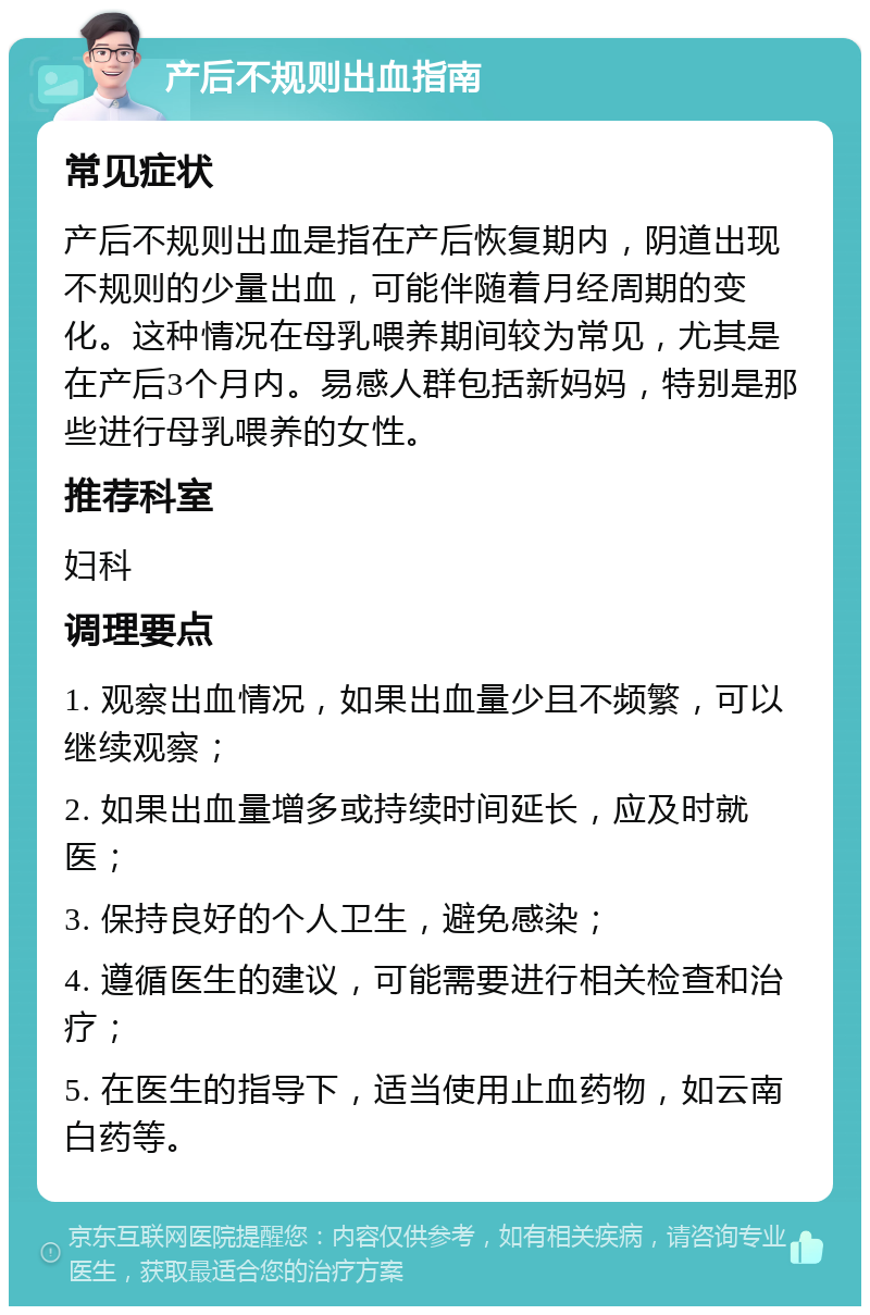 产后不规则出血指南 常见症状 产后不规则出血是指在产后恢复期内，阴道出现不规则的少量出血，可能伴随着月经周期的变化。这种情况在母乳喂养期间较为常见，尤其是在产后3个月内。易感人群包括新妈妈，特别是那些进行母乳喂养的女性。 推荐科室 妇科 调理要点 1. 观察出血情况，如果出血量少且不频繁，可以继续观察； 2. 如果出血量增多或持续时间延长，应及时就医； 3. 保持良好的个人卫生，避免感染； 4. 遵循医生的建议，可能需要进行相关检查和治疗； 5. 在医生的指导下，适当使用止血药物，如云南白药等。