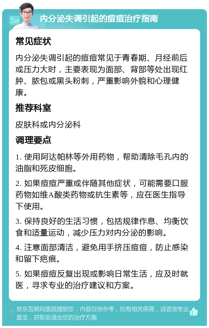 内分泌失调引起的痘痘治疗指南 常见症状 内分泌失调引起的痘痘常见于青春期、月经前后或压力大时，主要表现为面部、背部等处出现红肿、脓包或黑头粉刺，严重影响外貌和心理健康。 推荐科室 皮肤科或内分泌科 调理要点 1. 使用阿达帕林等外用药物，帮助清除毛孔内的油脂和死皮细胞。 2. 如果痘痘严重或伴随其他症状，可能需要口服药物如维A酸类药物或抗生素等，应在医生指导下使用。 3. 保持良好的生活习惯，包括规律作息、均衡饮食和适量运动，减少压力对内分泌的影响。 4. 注意面部清洁，避免用手挤压痘痘，防止感染和留下疤痕。 5. 如果痘痘反复出现或影响日常生活，应及时就医，寻求专业的治疗建议和方案。