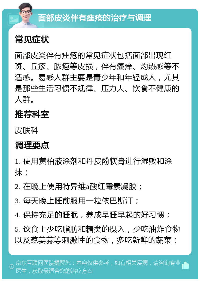 面部皮炎伴有痤疮的治疗与调理 常见症状 面部皮炎伴有痤疮的常见症状包括面部出现红斑、丘疹、脓疱等皮损，伴有瘙痒、灼热感等不适感。易感人群主要是青少年和年轻成人，尤其是那些生活习惯不规律、压力大、饮食不健康的人群。 推荐科室 皮肤科 调理要点 1. 使用黄柏液涂剂和丹皮酚软膏进行湿敷和涂抹； 2. 在晚上使用特异维a酸红霉素凝胶； 3. 每天晚上睡前服用一粒依巴斯汀； 4. 保持充足的睡眠，养成早睡早起的好习惯； 5. 饮食上少吃脂肪和糖类的摄入，少吃油炸食物以及葱姜蒜等刺激性的食物，多吃新鲜的蔬菜；