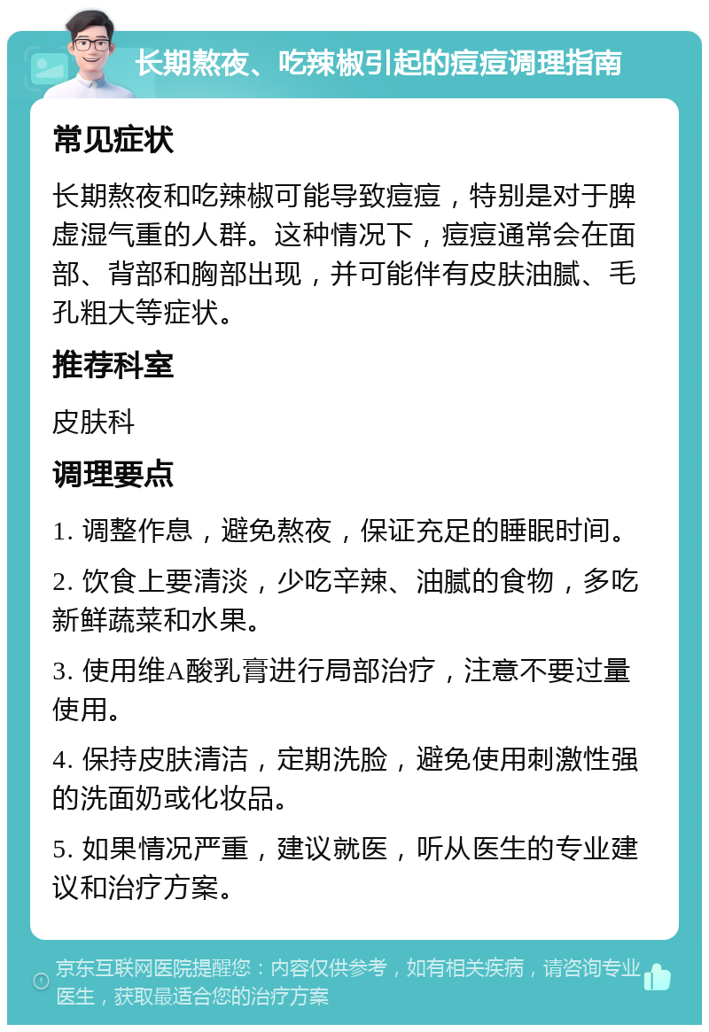 长期熬夜、吃辣椒引起的痘痘调理指南 常见症状 长期熬夜和吃辣椒可能导致痘痘，特别是对于脾虚湿气重的人群。这种情况下，痘痘通常会在面部、背部和胸部出现，并可能伴有皮肤油腻、毛孔粗大等症状。 推荐科室 皮肤科 调理要点 1. 调整作息，避免熬夜，保证充足的睡眠时间。 2. 饮食上要清淡，少吃辛辣、油腻的食物，多吃新鲜蔬菜和水果。 3. 使用维A酸乳膏进行局部治疗，注意不要过量使用。 4. 保持皮肤清洁，定期洗脸，避免使用刺激性强的洗面奶或化妆品。 5. 如果情况严重，建议就医，听从医生的专业建议和治疗方案。