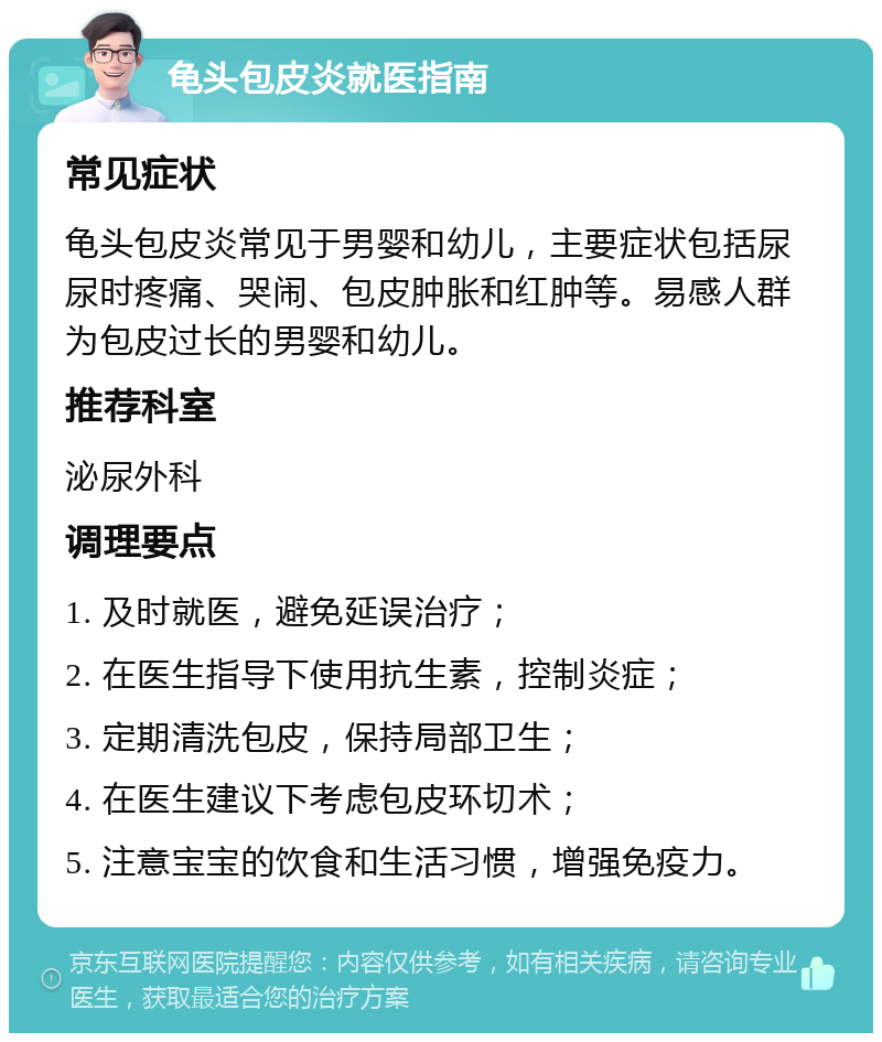 龟头包皮炎就医指南 常见症状 龟头包皮炎常见于男婴和幼儿，主要症状包括尿尿时疼痛、哭闹、包皮肿胀和红肿等。易感人群为包皮过长的男婴和幼儿。 推荐科室 泌尿外科 调理要点 1. 及时就医，避免延误治疗； 2. 在医生指导下使用抗生素，控制炎症； 3. 定期清洗包皮，保持局部卫生； 4. 在医生建议下考虑包皮环切术； 5. 注意宝宝的饮食和生活习惯，增强免疫力。