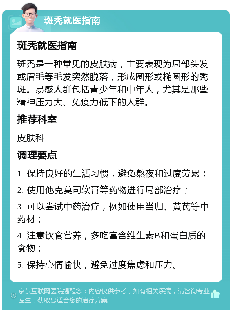 斑秃就医指南 斑秃就医指南 斑秃是一种常见的皮肤病，主要表现为局部头发或眉毛等毛发突然脱落，形成圆形或椭圆形的秃斑。易感人群包括青少年和中年人，尤其是那些精神压力大、免疫力低下的人群。 推荐科室 皮肤科 调理要点 1. 保持良好的生活习惯，避免熬夜和过度劳累； 2. 使用他克莫司软膏等药物进行局部治疗； 3. 可以尝试中药治疗，例如使用当归、黄芪等中药材； 4. 注意饮食营养，多吃富含维生素B和蛋白质的食物； 5. 保持心情愉快，避免过度焦虑和压力。