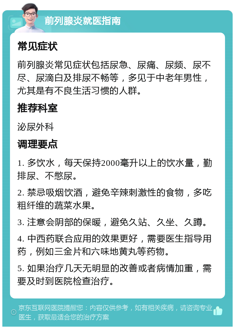 前列腺炎就医指南 常见症状 前列腺炎常见症状包括尿急、尿痛、尿频、尿不尽、尿滴白及排尿不畅等，多见于中老年男性，尤其是有不良生活习惯的人群。 推荐科室 泌尿外科 调理要点 1. 多饮水，每天保持2000毫升以上的饮水量，勤排尿、不憋尿。 2. 禁忌吸烟饮酒，避免辛辣刺激性的食物，多吃粗纤维的蔬菜水果。 3. 注意会阴部的保暖，避免久站、久坐、久蹲。 4. 中西药联合应用的效果更好，需要医生指导用药，例如三金片和六味地黄丸等药物。 5. 如果治疗几天无明显的改善或者病情加重，需要及时到医院检查治疗。