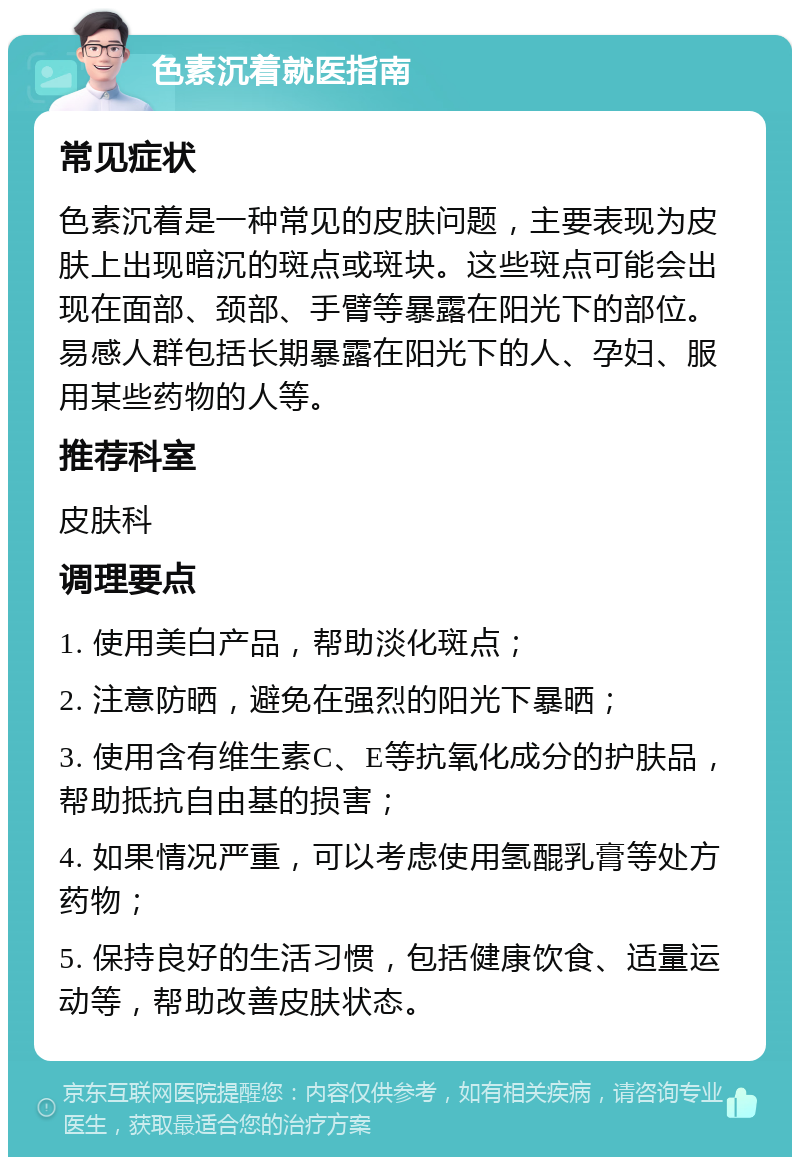 色素沉着就医指南 常见症状 色素沉着是一种常见的皮肤问题，主要表现为皮肤上出现暗沉的斑点或斑块。这些斑点可能会出现在面部、颈部、手臂等暴露在阳光下的部位。易感人群包括长期暴露在阳光下的人、孕妇、服用某些药物的人等。 推荐科室 皮肤科 调理要点 1. 使用美白产品，帮助淡化斑点； 2. 注意防晒，避免在强烈的阳光下暴晒； 3. 使用含有维生素C、E等抗氧化成分的护肤品，帮助抵抗自由基的损害； 4. 如果情况严重，可以考虑使用氢醌乳膏等处方药物； 5. 保持良好的生活习惯，包括健康饮食、适量运动等，帮助改善皮肤状态。