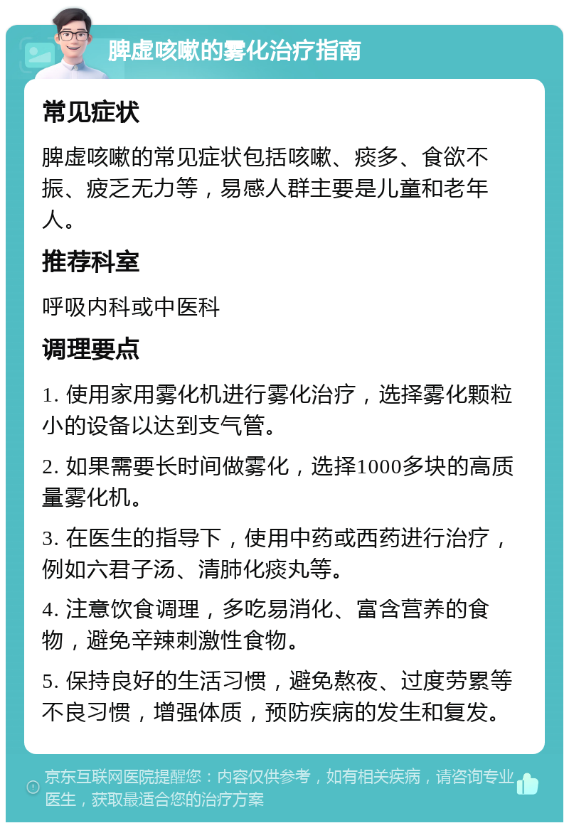 脾虚咳嗽的雾化治疗指南 常见症状 脾虚咳嗽的常见症状包括咳嗽、痰多、食欲不振、疲乏无力等，易感人群主要是儿童和老年人。 推荐科室 呼吸内科或中医科 调理要点 1. 使用家用雾化机进行雾化治疗，选择雾化颗粒小的设备以达到支气管。 2. 如果需要长时间做雾化，选择1000多块的高质量雾化机。 3. 在医生的指导下，使用中药或西药进行治疗，例如六君子汤、清肺化痰丸等。 4. 注意饮食调理，多吃易消化、富含营养的食物，避免辛辣刺激性食物。 5. 保持良好的生活习惯，避免熬夜、过度劳累等不良习惯，增强体质，预防疾病的发生和复发。