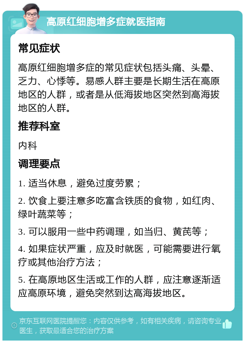 高原红细胞增多症就医指南 常见症状 高原红细胞增多症的常见症状包括头痛、头晕、乏力、心悸等。易感人群主要是长期生活在高原地区的人群，或者是从低海拔地区突然到高海拔地区的人群。 推荐科室 内科 调理要点 1. 适当休息，避免过度劳累； 2. 饮食上要注意多吃富含铁质的食物，如红肉、绿叶蔬菜等； 3. 可以服用一些中药调理，如当归、黄芪等； 4. 如果症状严重，应及时就医，可能需要进行氧疗或其他治疗方法； 5. 在高原地区生活或工作的人群，应注意逐渐适应高原环境，避免突然到达高海拔地区。