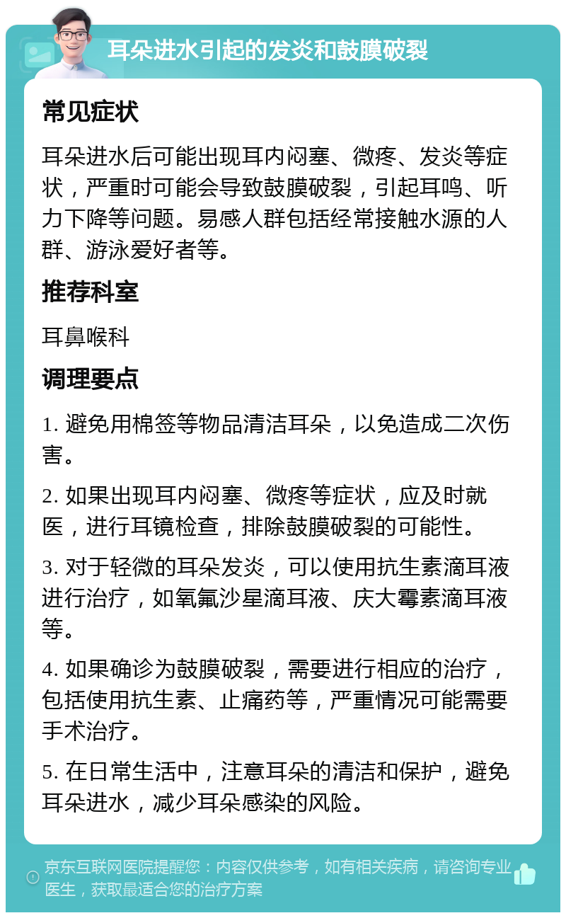 耳朵进水引起的发炎和鼓膜破裂 常见症状 耳朵进水后可能出现耳内闷塞、微疼、发炎等症状，严重时可能会导致鼓膜破裂，引起耳鸣、听力下降等问题。易感人群包括经常接触水源的人群、游泳爱好者等。 推荐科室 耳鼻喉科 调理要点 1. 避免用棉签等物品清洁耳朵，以免造成二次伤害。 2. 如果出现耳内闷塞、微疼等症状，应及时就医，进行耳镜检查，排除鼓膜破裂的可能性。 3. 对于轻微的耳朵发炎，可以使用抗生素滴耳液进行治疗，如氧氟沙星滴耳液、庆大霉素滴耳液等。 4. 如果确诊为鼓膜破裂，需要进行相应的治疗，包括使用抗生素、止痛药等，严重情况可能需要手术治疗。 5. 在日常生活中，注意耳朵的清洁和保护，避免耳朵进水，减少耳朵感染的风险。