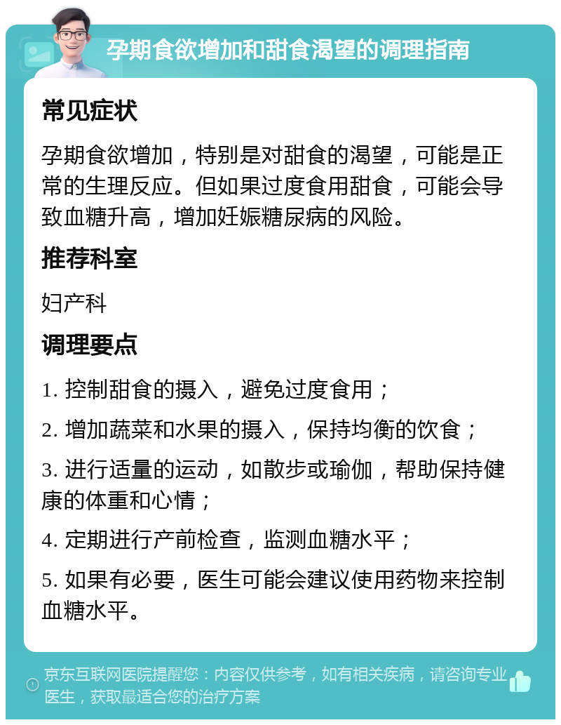 孕期食欲增加和甜食渴望的调理指南 常见症状 孕期食欲增加，特别是对甜食的渴望，可能是正常的生理反应。但如果过度食用甜食，可能会导致血糖升高，增加妊娠糖尿病的风险。 推荐科室 妇产科 调理要点 1. 控制甜食的摄入，避免过度食用； 2. 增加蔬菜和水果的摄入，保持均衡的饮食； 3. 进行适量的运动，如散步或瑜伽，帮助保持健康的体重和心情； 4. 定期进行产前检查，监测血糖水平； 5. 如果有必要，医生可能会建议使用药物来控制血糖水平。