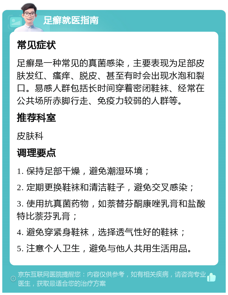 足癣就医指南 常见症状 足癣是一种常见的真菌感染，主要表现为足部皮肤发红、瘙痒、脱皮、甚至有时会出现水泡和裂口。易感人群包括长时间穿着密闭鞋袜、经常在公共场所赤脚行走、免疫力较弱的人群等。 推荐科室 皮肤科 调理要点 1. 保持足部干燥，避免潮湿环境； 2. 定期更换鞋袜和清洁鞋子，避免交叉感染； 3. 使用抗真菌药物，如萘替芬酮康唑乳膏和盐酸特比萘芬乳膏； 4. 避免穿紧身鞋袜，选择透气性好的鞋袜； 5. 注意个人卫生，避免与他人共用生活用品。