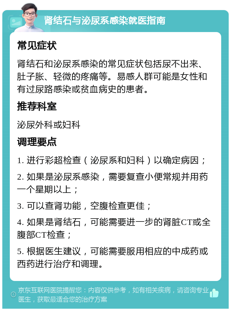 肾结石与泌尿系感染就医指南 常见症状 肾结石和泌尿系感染的常见症状包括尿不出来、肚子胀、轻微的疼痛等。易感人群可能是女性和有过尿路感染或贫血病史的患者。 推荐科室 泌尿外科或妇科 调理要点 1. 进行彩超检查（泌尿系和妇科）以确定病因； 2. 如果是泌尿系感染，需要复查小便常规并用药一个星期以上； 3. 可以查肾功能，空腹检查更佳； 4. 如果是肾结石，可能需要进一步的肾脏CT或全腹部CT检查； 5. 根据医生建议，可能需要服用相应的中成药或西药进行治疗和调理。