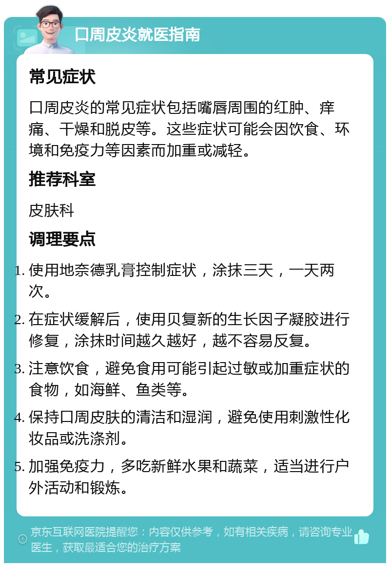 口周皮炎就医指南 常见症状 口周皮炎的常见症状包括嘴唇周围的红肿、痒痛、干燥和脱皮等。这些症状可能会因饮食、环境和免疫力等因素而加重或减轻。 推荐科室 皮肤科 调理要点 使用地奈德乳膏控制症状，涂抹三天，一天两次。 在症状缓解后，使用贝复新的生长因子凝胶进行修复，涂抹时间越久越好，越不容易反复。 注意饮食，避免食用可能引起过敏或加重症状的食物，如海鲜、鱼类等。 保持口周皮肤的清洁和湿润，避免使用刺激性化妆品或洗涤剂。 加强免疫力，多吃新鲜水果和蔬菜，适当进行户外活动和锻炼。