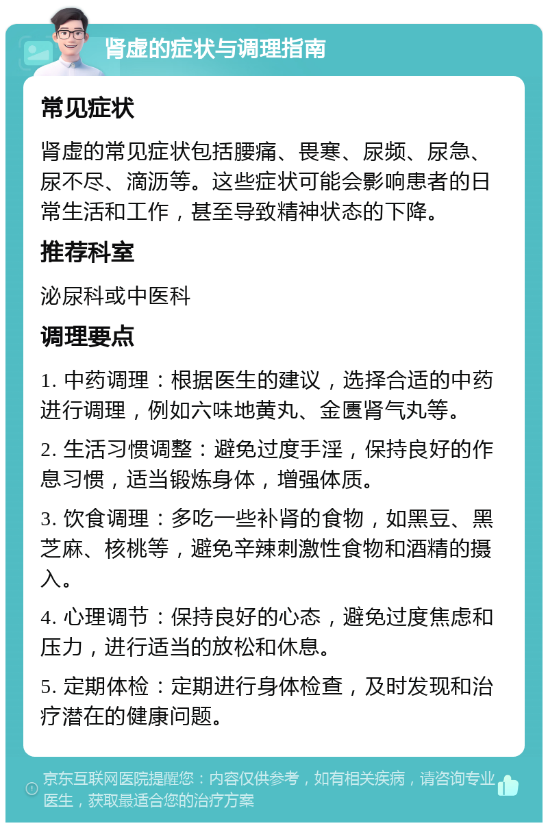 肾虚的症状与调理指南 常见症状 肾虚的常见症状包括腰痛、畏寒、尿频、尿急、尿不尽、滴沥等。这些症状可能会影响患者的日常生活和工作，甚至导致精神状态的下降。 推荐科室 泌尿科或中医科 调理要点 1. 中药调理：根据医生的建议，选择合适的中药进行调理，例如六味地黄丸、金匮肾气丸等。 2. 生活习惯调整：避免过度手淫，保持良好的作息习惯，适当锻炼身体，增强体质。 3. 饮食调理：多吃一些补肾的食物，如黑豆、黑芝麻、核桃等，避免辛辣刺激性食物和酒精的摄入。 4. 心理调节：保持良好的心态，避免过度焦虑和压力，进行适当的放松和休息。 5. 定期体检：定期进行身体检查，及时发现和治疗潜在的健康问题。