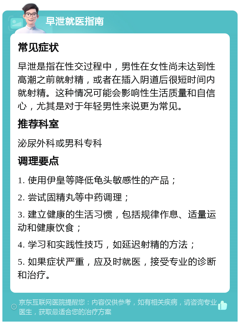 早泄就医指南 常见症状 早泄是指在性交过程中，男性在女性尚未达到性高潮之前就射精，或者在插入阴道后很短时间内就射精。这种情况可能会影响性生活质量和自信心，尤其是对于年轻男性来说更为常见。 推荐科室 泌尿外科或男科专科 调理要点 1. 使用伊皇等降低龟头敏感性的产品； 2. 尝试固精丸等中药调理； 3. 建立健康的生活习惯，包括规律作息、适量运动和健康饮食； 4. 学习和实践性技巧，如延迟射精的方法； 5. 如果症状严重，应及时就医，接受专业的诊断和治疗。