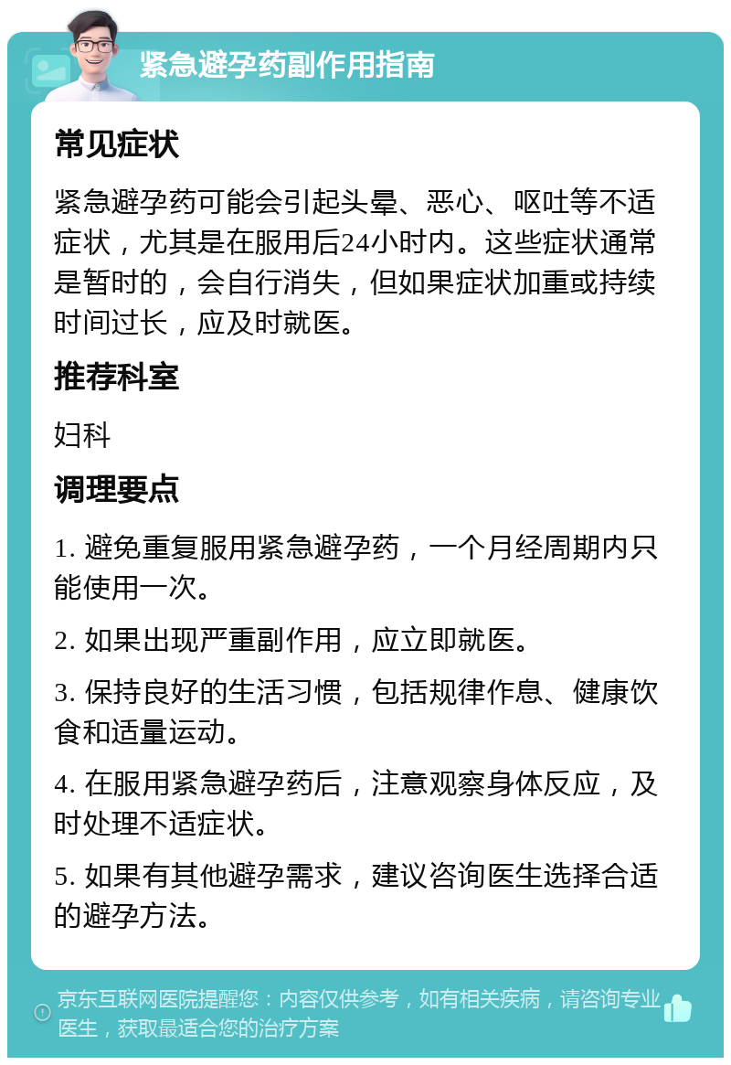 紧急避孕药副作用指南 常见症状 紧急避孕药可能会引起头晕、恶心、呕吐等不适症状，尤其是在服用后24小时内。这些症状通常是暂时的，会自行消失，但如果症状加重或持续时间过长，应及时就医。 推荐科室 妇科 调理要点 1. 避免重复服用紧急避孕药，一个月经周期内只能使用一次。 2. 如果出现严重副作用，应立即就医。 3. 保持良好的生活习惯，包括规律作息、健康饮食和适量运动。 4. 在服用紧急避孕药后，注意观察身体反应，及时处理不适症状。 5. 如果有其他避孕需求，建议咨询医生选择合适的避孕方法。