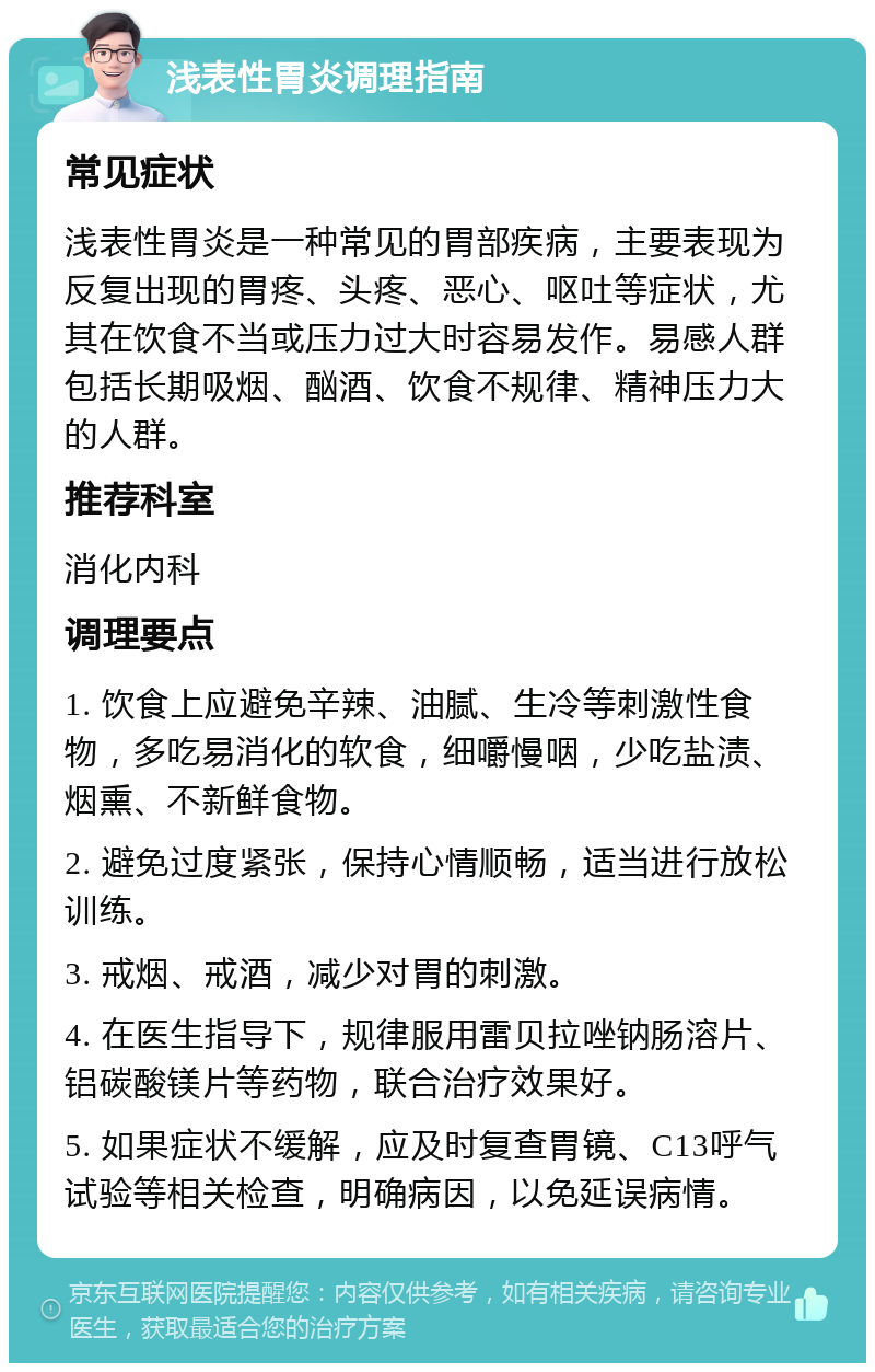 浅表性胃炎调理指南 常见症状 浅表性胃炎是一种常见的胃部疾病，主要表现为反复出现的胃疼、头疼、恶心、呕吐等症状，尤其在饮食不当或压力过大时容易发作。易感人群包括长期吸烟、酗酒、饮食不规律、精神压力大的人群。 推荐科室 消化内科 调理要点 1. 饮食上应避免辛辣、油腻、生冷等刺激性食物，多吃易消化的软食，细嚼慢咽，少吃盐渍、烟熏、不新鲜食物。 2. 避免过度紧张，保持心情顺畅，适当进行放松训练。 3. 戒烟、戒酒，减少对胃的刺激。 4. 在医生指导下，规律服用雷贝拉唑钠肠溶片、铝碳酸镁片等药物，联合治疗效果好。 5. 如果症状不缓解，应及时复查胃镜、C13呼气试验等相关检查，明确病因，以免延误病情。