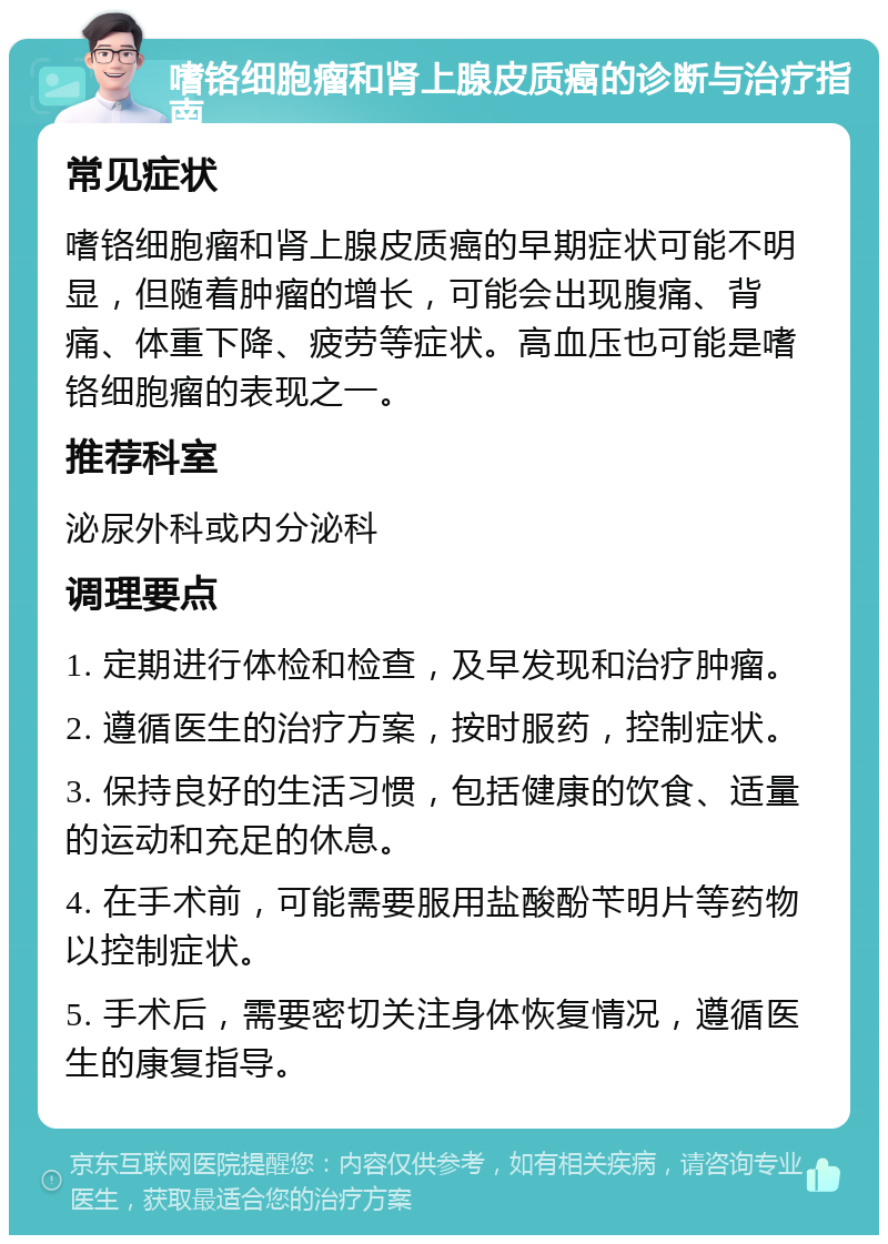 嗜铬细胞瘤和肾上腺皮质癌的诊断与治疗指南 常见症状 嗜铬细胞瘤和肾上腺皮质癌的早期症状可能不明显，但随着肿瘤的增长，可能会出现腹痛、背痛、体重下降、疲劳等症状。高血压也可能是嗜铬细胞瘤的表现之一。 推荐科室 泌尿外科或内分泌科 调理要点 1. 定期进行体检和检查，及早发现和治疗肿瘤。 2. 遵循医生的治疗方案，按时服药，控制症状。 3. 保持良好的生活习惯，包括健康的饮食、适量的运动和充足的休息。 4. 在手术前，可能需要服用盐酸酚苄明片等药物以控制症状。 5. 手术后，需要密切关注身体恢复情况，遵循医生的康复指导。