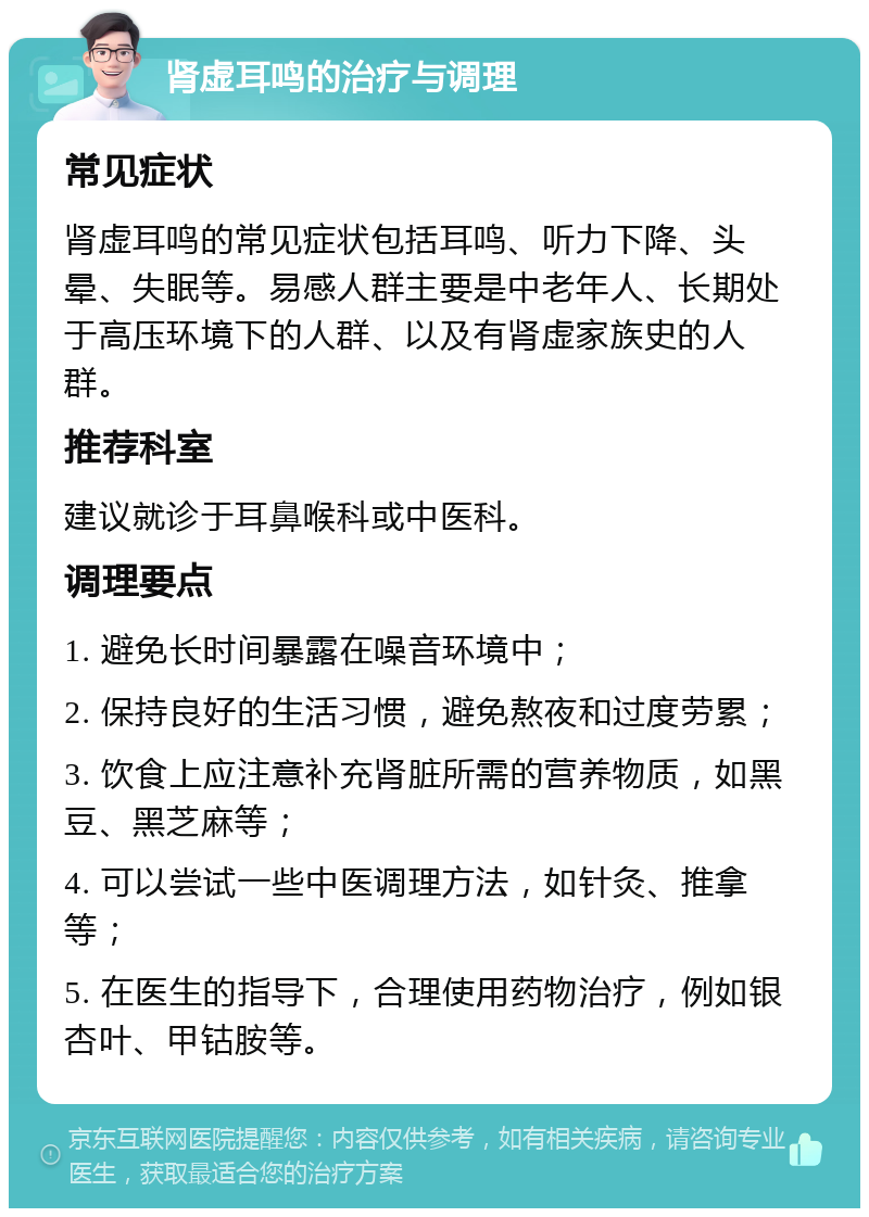 肾虚耳鸣的治疗与调理 常见症状 肾虚耳鸣的常见症状包括耳鸣、听力下降、头晕、失眠等。易感人群主要是中老年人、长期处于高压环境下的人群、以及有肾虚家族史的人群。 推荐科室 建议就诊于耳鼻喉科或中医科。 调理要点 1. 避免长时间暴露在噪音环境中； 2. 保持良好的生活习惯，避免熬夜和过度劳累； 3. 饮食上应注意补充肾脏所需的营养物质，如黑豆、黑芝麻等； 4. 可以尝试一些中医调理方法，如针灸、推拿等； 5. 在医生的指导下，合理使用药物治疗，例如银杏叶、甲钴胺等。