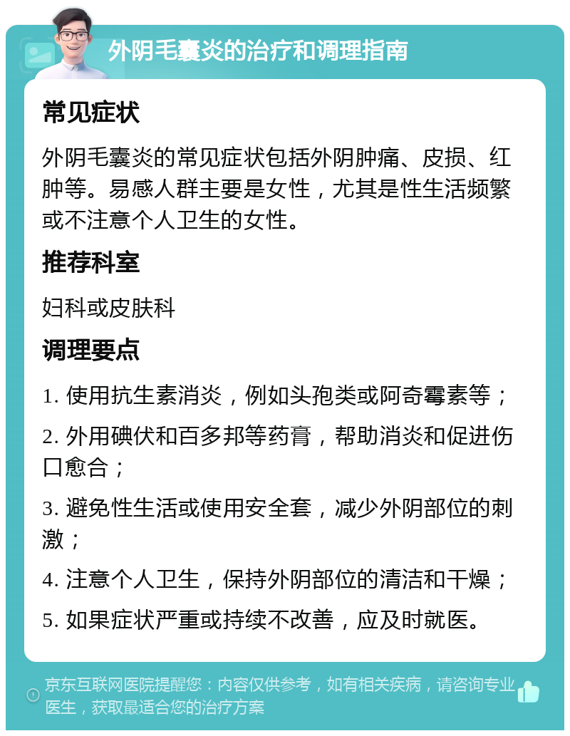 外阴毛囊炎的治疗和调理指南 常见症状 外阴毛囊炎的常见症状包括外阴肿痛、皮损、红肿等。易感人群主要是女性，尤其是性生活频繁或不注意个人卫生的女性。 推荐科室 妇科或皮肤科 调理要点 1. 使用抗生素消炎，例如头孢类或阿奇霉素等； 2. 外用碘伏和百多邦等药膏，帮助消炎和促进伤口愈合； 3. 避免性生活或使用安全套，减少外阴部位的刺激； 4. 注意个人卫生，保持外阴部位的清洁和干燥； 5. 如果症状严重或持续不改善，应及时就医。